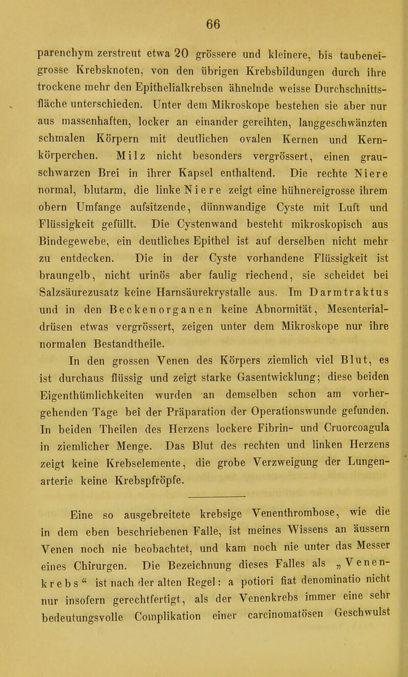 parenchym zerstreut etwa 20 grössere und kleinere, bis taubenei- grosse Krebsknoten, von den übrigen Krebsbildungen durch ihre trockene mehr den Epithelialkrebsen ähnelnde weisse Durchschnitts- fläche unterschieden. Unter dem Mikroskope bestehen sie aber nur aus massenhaften, locker an einander gereihten, langgeschwänzten schmalen Körpern mit deutlichen ovalen Kernen und Kern- körperchen. Milz nicht besonders vergrössert, einen grau- schwarzen Brei in ihrer Kapsel enthaltend. Die rechte Niere normal, blutarm, die linke Niere zeigt eine hühnereigrosse ihrem obern Umfange aufsitzende, dünnwandige Cyste mit Luft und Flüssigkeit gefüllt. Die Cystenwand besteht mikroskopisch aus Bindegewebe, ein deutliches Epithel ist auf derselben nicht mehr zu entdecken. Die in der Cyste vorhandene Flüssigkeit ist braungelb, nicht urinös aber faulig riechend, sie scheidet bei Salzsäurezusatz keine Harnsäurekrystalle aus. Im Darmtraktus und in den Beckenorganen keine Abnormität, Mesenterial- drüsen etwas vergrössert, zeigen unter dem Mikroskope nur ihre normalen Bestandtheile. In den grossen Venen des Körpers ziemlich viel Blut, es ist durchaus flüssig und zeigt starke Gasentwicklung; diese beiden Eigenthümlichkeiten wurden an demselben schon am vorher- gehenden Tage bei der Präparation der Operationswunde gefunden. In beiden Theilen des Herzens lockere Fibrin- und Cruorcoagula in ziemlicher Menge. Das Blut des rechten und linken Herzens zeigt keine Krebselemente, die grobe Verzweigung der Lungen- arterie keine Krebspfröpfe. Eine so ausgebreitete krebsige Venenthrombose, wie die in dem eben beschriebenen Falle, ist meines Wissens an äussern Venen noch nie beobachtet, und kam noch nie unter das Messer eines Chirurgen. Die Bezeichnung dieses Falles als „Venen- krebs ist nach der alten Regel: a potiori fiat denominatio nicht nur insofern gerechtfertigt, als der Venenkrebs immer eine sehr bedeutungsvolle Complikation einer carcinomatösen Geschwulst