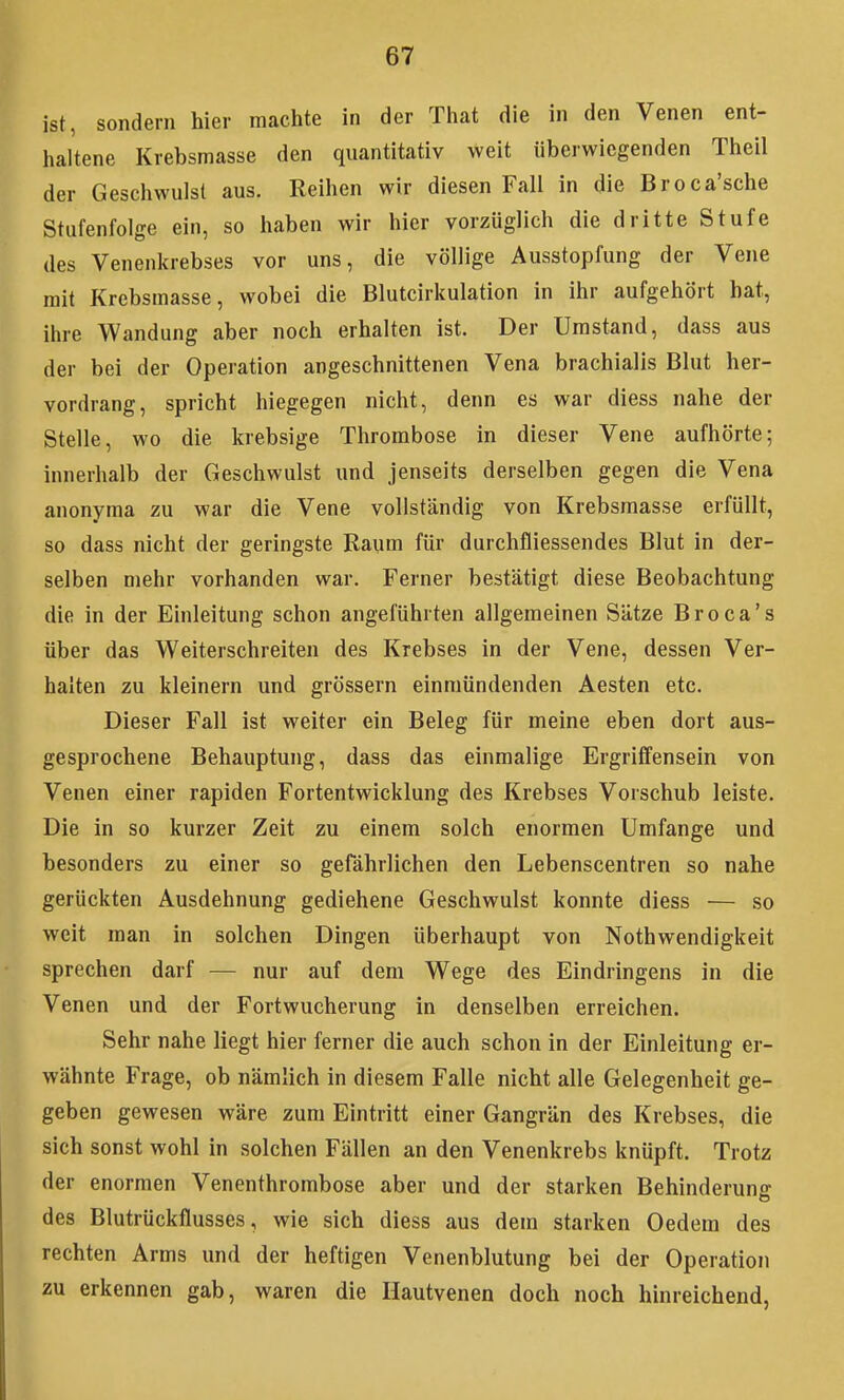 ist, sondern hier machte in der That die in den Venen ent- haltene Krebsmasse den quantitativ weit überwiegenden Theil der Geschwulst aus. Reihen wir diesen Fall in die Broca'sche Stufenfolge ein, so haben wir hier vorzüglich die dritte Stufe des Venenkrebses vor uns, die völlige Ausstopfung der Vene mit Krebsmasse, wobei die Blutcirkulation in ihr aufgehört hat, ihre Wandung aber noch erhalten ist. Der Umstand, dass aus der bei der Operation angeschnittenen Vena brachialis Bhit her- vordrang, spricht hiegegen nicht, denn es war diess nahe der Stelle, wo die krebsige Thrombose in dieser Vene aufhörte; innerhalb der Geschwulst und jenseits derselben gegen die Vena anonyma zu war die Vene vollständig von Krebsraasse erfüllt, so dass nicht der geringste Raum für durchfliessendes Blut in der- selben mehr vorhanden war. Ferner bestätigt diese Beobachtung die in der Einleitung schon angeführten allgemeinen Sätze Broca's über das Weiterschreiten des Krebses in der Vene, dessen Ver- halten zu kleinern und grössern einmündenden Aesten etc. Dieser Fall ist weiter ein Beleg für meine eben dort aus- gesprochene Behauptung, dass das einmalige Ergriffensein von Venen einer rapiden Fortentwicklung des Krebses Vorschub leiste. Die in so kurzer Zeit zu einem solch enormen Umfange und besonders zu einer so gefährlichen den Lebenscentren so nahe gerückten Ausdehnung gediehene Geschwulst konnte diess — so weit man in solchen Dingen überhaupt von Nothwendigkeit sprechen darf — nur auf dem Wege des Eindringens in die Venen und der Fortwucherung in denselben erreichen. Sehr nahe liegt hier ferner die auch schon in der Einleitung er- wähnte Frage, ob nämlich in diesem Falle nicht alle Gelegenheit ge- geben gewesen wäre zum Eintritt einer Gangrän des Krebses, die sich sonst wohl in solchen Fällen an den Venenkrebs knüpft. Trotz der enormen Venenthrombose aber und der starken Behinderung des Blutrückflusses, wie sich diess aus dem starken Oedem des rechten Arms und der heftigen Venenblutung bei der Operation zu erkennen gab, waren die Hautvenen doch noch hinreichend,