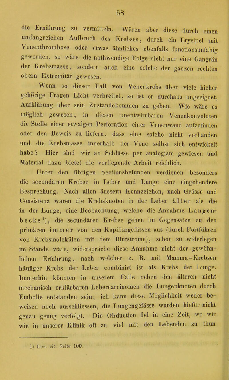 die Ernährung zu vermitteln. Wären aber diese durch einen umfangreichen Aufbruch des Krebses, durch ein Erysipel mit Venenthrombose oder etwas ähnliches ebenfalls functionsunfähig geworden, so wäre die nothwendige Folge nicht nur eine Gangrän der Krebsmasse, sondern auch eine solche der ganzen rechten obern Extremität gewesen. Wenn so dieser Fall von Venenkrebs über viele hieher gehörige Fragen Licht verbreitet, so ist er durchaus ungeeignet, Aufklärung über sein Zustandekommen zu geben. Wie wäre es möglich gewesen, in diesen unentwirrbaren Venenkonvoluten die Stelle einer etwaigen Perforation einer Venenwand aufzufinden oder den Beweis zu liefern, dass eine solche nicht vorhanden und die Krebsmasse innerhalb der Vene selbst sich entwickelt habe? Hier sind wir an Schlüsse per analogiam gewiesen und Material dazu bietet die vorliegende Arbeit reichlich. Unter den übrigen Sectionsbefunden verdienen besonders die secundären Krebse in Leber und Lunge eine eingehendere Besprechung. Nach allen äussern Kennzeichen, nach Grösse und Consistenz waren die Krebsknoten in der Leber älter als die in der Lunge, eine Beobachtung, welche die Annahme Langen- becks^), die secundären Krebse gehen im Gegensatze zu den primären immer von den Kapillargefässen aus (durch Fortführen von Krebsmolekülen mit dem Blutstrome), schon zu widerlegen im Stande wäre, widerspräche diese Annahme nicht der gewöhn- lichen Erfahrung, nach welcher z. B. mit Mamma - Krebsen häufiger Krebs der Leber combinirt ist als Krebs der Lunge. Immerhin könnten in unserem Falle neben den älteren nicht mechanisch erklärbaren Lebercarcinomen die Lungenknoten durch Embolie entstanden sein; ich kann diese Möglichkeit weder be- weisen noch ausschliessen, die Lungengefässe wurden hiefür nicht genau genug verfolgt. Die Obduction fiel in eine Zeit, wo wir wie in unserer Klinik oft zu viel mit den Lebenden zu thun 1) Loc. cit. Seite 100.