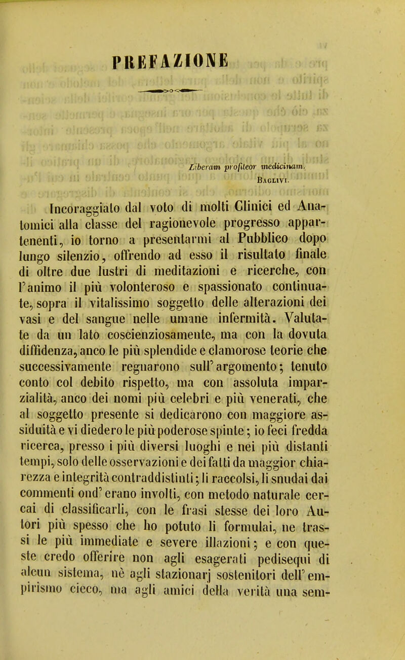 PRKFAZIONK Liberam pt ofUeor mediciiuim. Baglivi- Incoraggialo dal voto di molti Clinici ed Ana- tomici alla classe del ragionevole progresso appar- tenenti, io torno a presentarmi al Pubblico dopo lungo silenzio, offrendo ad esso il risultato finale di oltre due lustri di meditazioni e ricerche, con l'animo il più volonteroso e spassionato continua- te, sopra il vitalissimo soggetto delle alterazioni dei vasi e del sangue nelle umane infermità. Valuta- te da un Iato coscienziosamente, ma con la dovuta diffidenza, anco le più splendide e clamorose teorie che successivamente regnarono sull'argomento; tenuto conto col debito rispetto, ma con assoluta impar- zialità, anco dei nomi più celebri e più venerati, che ili soggetto presente si dedicarono con maggiore as- siduità e vi diedero le più poderose spinte ; io feci fredda ricerca, presso i più diversi luoghi e nei più distanti tempi, solo delle osservazioni e dei fatti da maggior chia- rezza e integrità contraddistinti; li raccolsi, li snudai dai commenti ond' erano involti, con metodo naturale cer- cai di classificarli, con le frasi stesse dei loro Au- tori più spesso che ho potuto li formulai, ne tras- si le più immediate e severe illazioni ; e con que- ste credo offerire non agli esagerati pedisequi di alcun sistema, uè agli slazionarj sostenitori dell'em- pirismo cicco, ma agli amici della verità una sem-