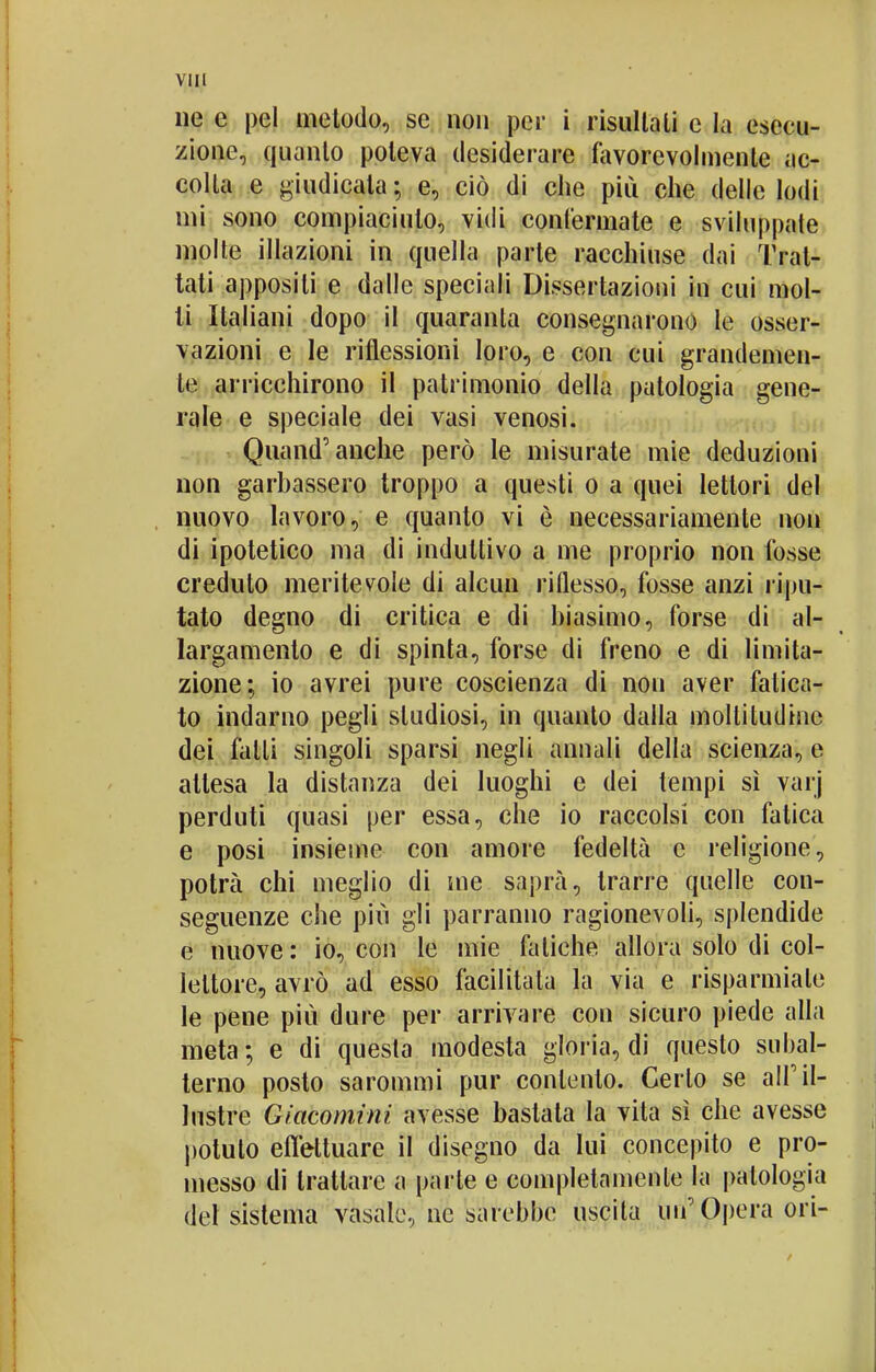 ne e pel metodo, se non per i risultali e la esecu- zione, quanto poteva desiderare favorevolmente ac- colla e giudicata ; e, ciò di che più che delle lodi mi sono compiaciuto, vidi confermate e sviluppate molte illazioni in quella parte racchiuse dai Trat- tati appositi e dalle speciali Dissertazioni in cui mol- li Italiani dopo il quaranta consegnarono le osser- vazioni e le riflessioni loro, e con cui grandemen- te arricchirono il patrimonio della patologia gene- rale e speciale dei vasi venosi. Quand'anche però le misurate mie deduzioni non garbassero troppo a questi o a quei lettori del nuovo lavoro, e quanto vi è necessariamente non di ipotetico ma di induttivo a me proprio non fosse credulo meritevole di alcun riflesso, fosse anzi ripu- tato degno di critica e di biasimo, forse di al- largamento e di spinta, forse di freno e di limita- zione; io avrei pure coscienza di non aver fatica- to indarno pegli studiosi, in quanto dalla moltitudine dei falli singoli sparsi negli annali della scienza, e attesa la distanza dei luoghi e dei tempi sì varj perduti quasi per essa, che io raccolsi con fatica e posi insieme con amore fedeltà e religione, potrà chi meglio di me saprà, trarre quelle con- seguenze che più gli parranno ragionevoli, splendide e nuove : io, con le mie fatiche allora solo di col- lettore, avrò ad esso facilitata la via e risparmiale le pene più dure per arrivare con sicuro piede alla meta ; e di questa modesta gloria, di questo subal- terno posto sarommi pur conlento. Certo se all'il- lustre Giacominì avesse bastata la vita sì che avesse potuto effettuare il disegno da lui concepito e pro- messo di trattare a parte e completamente la patologia del sistema vasale, ne sarebbe uscita un'Opera ori-