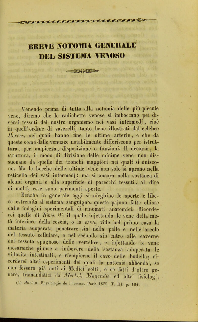 BREVE NOTORIA GENERALE DEL SISTEMA VENOSO Venendo prima di tutto alla notomia delle più piccole vene, diremo che le radichette venose si imboccano pei di- versi tessuti del nostro organismo nei vasi intermedj, cioè in quel!' ordine di vaserelli, tanto bene illustrati dal celebre Berres; nei quali hanno fine le ultime arterie, e che da queste come dalle venuzze notabilmente differiscono per islrut- tura, per ampiezza, disposizione e funzioni. Il decorso, la struttura, il modo di divisione delle minime vene non dis- suonano da quello dei tronchi maggiori nei quali si unisco- no. Ma le bocche delle ultime vene non solo si aprono nella reticella dei vasi intermedj ; ma sì ancora nella sostanza di alcuni organi, e alla superficie di parecchi tessuti, al dire di molti, esse sono parimenti aperte. Benché in generale oggi si nieghino le aperte e libe- re estremità al sistema sanguigno, queste paj'ono fatte chiare dalle indagini sperimentali di rinomati anatomici. Ricorde- rei quelle di Ribes W il quale injettando le vene della me- tà inferiore della coscia, o la cava, vide nel primo caso la materia adoperata penetrare sin nella pelle e nelle areole del tessuto cellulare, e nel secondo sin entro alle caverne del tessuto spugnoso delle vertebre, e injettando le vene mesaraiche giunse a imbevere della sostanza adoperata le villosità intestinali, e riempierne il cavo delle budella; ri- corderei altri esperimenti dei quali la notomia abbonda, so non fossero già noti ai Medici colti, e se fatti d'altro ge- nere, tramandatici da Mechd, Magendie ed altri fisiolo cri