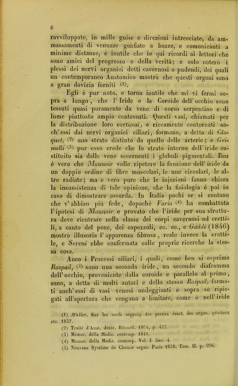 ravviluppate, in mille guise e direzioni intrecciate, da am- massamenti di venuzze gonfiate a bozze, e comunicanti a minime distanze, è inutile che io qui ricordi ai lettori che sono amici del progresso e della verità; e solo noterò i plessi dei nervi organici detti cavernosi o pudendi, dei quali un contemporaneo Anatomico mostrò che questi organi sono a gran dovizia forniti &h Egli è pur noto, e torna inutile che mi vi fermi so- pra a lungo, che 1' Iride e la Coroide dell' occhio sono tessuti quasi puramente da vene di corso serpentino e di lume piuttosto ampio contessuti. Questi vasi, chiamati per la distribuzione loro vorticosi, e riccamente contornati an- ch'essi dai nervi organici ciliari, formano, a detta di Glo- quet, (2> uno strato distinto da quello delle arterie; e Gri- metti (3) pur esso crede che lo strato interno dell' iride co- stituito sia dalle vene secernenti i globuli pigmentali. Ben è vero che Maunoir volle ripetere la funzione dell' iride da un doppio ordine di fibre muscolari, le une circolari, le al- tre radiate: ma è vero pure che le infezioni fanno chiara la insussistenza di tale opinione, che la fisiologia è poi in caso di dimostrare assurda. In Italia pochi or si contano che v' abbian più fede, dopoché Fano (4> ha combattuta l'ipotesi di Maunoir e provato che l'iride per sua struttu- ra deve rientrare nella classe dei corpi cavernosi od eretti- li, a canto del pene, dei capezzoli, ec. ec, e Gaddi (1846) mostrò illusoria V apparenza fibrosa , reale invece la eretti- le, e Sereni ebbe confermata colle proprie ricerche la sles- sa cosa. Anco i Processi ciliari, i quali, come ben si esprime Raspati, (5> sono una seconda iride, un secondo diaframma dell'occhio, proveniente dalla coroide e parallelo al primo, sono, a detta di molti autori e dello stesso Raspati, forma- ti anch'essi di vasi venosi ondeggianti e sopra sé ripie- gati all'apertura che vengono a limitare, come è nell'inde (1) Muller. Sur les nerfe organiq. des parlies érect. des organ. gémlaux etc. 1837. (2) Traile d'Anal. descr. Bruxell. 1834, p. 452. (3) Memor. della Medie, conlemp. 1841. (4) Memor. della Medie, conterap. Voi. I. fase. 4. (5) Nouveau Système de Cliemie organ. Paris 1838. Tom. H. p. 296.