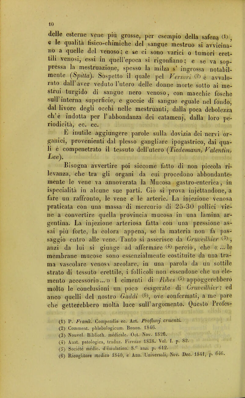 delle esterne vene più grosse, per esempio della safena (ti , e le qualità fisico-chimiche del sangue mestruo si avvicina- no a quelle del venoso; e se ci sono varici o tumori eret- tili venosi, essi in quell'epoca si rigonfiano: e se va sop- pressa la mestruazione, spesso la milza sì ingrossa notabil- mente (Spaia). Sospetto il quale pel Versavi <2> è avvalo- rato dall'aver veduto l'utero delle donne morte sotto ai me- strui^ turgido di sangue nero venoso, con macchie fosche sull'interna superficie, e goccie di sangue eguale nel fondo, dal livore degli occhi nelle mestruanti, dalla poca debolezza eh'è indotta per l'abbondanza dei catamenj, dalla loro pe- riodicità, ec. ec. E inutile aggiungere parole sulla dovizia dei nervi or- ganici, provenienti dal plesso gangliare ipogastrico, dai qua- li è compenetrato il tessuto dell'utero (Tiedemann, Valentin, Lee). Bisogna avvertire poi siccome fatto di non piccola ri- levanza, che tra gli organi da cui procedono abbondante- mente le vene va annoverata la Mucosa gastro-enterica, in ispecialità in alcune sue parti. Ciò si prova iniettandone, a fare un raffronto, le vene e le arterie. La iniezione venosa praticata con una massa di mercurio di 25-30 pollici vie- ne a convertire quella provincia mucosa in una lamina ar- gentina. La inj'ezione arteriosa fatta con una pressione as- sai più forte, la colora appena, se la materia non fa pas- saggio entro alle vene. Tanto si asserisce da Gruveilhier W , anzi da lui si giunge ad affermare perciò, che «...le membrane mucose sono essenzialmente costituite da una tra- ma vascolare venosa areolare, in una parola da un sottile strato di tessuto erettile, i follicoli non essendone che un ele- mento accessorio...» I cimenti di Ribes <5> appoggerebbero mollo le conclusioni un poco esagerate di Gruveilhier: ed anco quelli del nostro Gaddi % ove aonfermali, a me pare che getterebbero molta luce sull'argomento. Questo Profes- (1) P. Frank. Compendio ec. Art. Profluvj cruenti. (2) Coniment. phlebologicum. Bonon. 1846. (3) Nouvel. Biblioth. medicale. Oct. Nov. 1826. (4) Auat. patologica, traduz. Firenze 1838. Voi. I. p. 82. (5) Société mèdie, d'émulation. 8.c ann. p. 612. (6) Ricoglitore medico 1840, e Ann. Universali, Nov. Dee. 1841, p- &6.