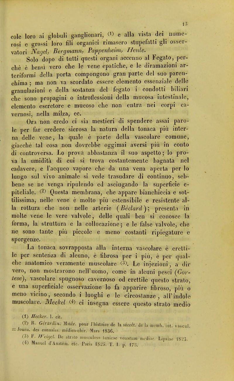 cole loro ai globuli ganglionari, <® e alla vista dei nume- rosi e grossi loro fili organici rimasero stupefatti gli osser- vatori Nagel, Bergmann, Pappenheim, Henle. Solo dopo di tutti questi organi accenno al Fegato, per- chè è bensì vero che le vene epatiche, e le diramazioni ar- teriformi della porta compongono gran parte del suo paren- chima ; ma non va scordato essere elemento essenziale delle granulazioni e della sostanza del fegato i condotti biliari che sono propagini o introflessioni della mucosa intestinale, elemento escretore e mucoso che non entra nei corpi ca- vernosi, nella milza, ec. Ora non credo ci sia mestieri di spendere assai paro- le per far credere sierosa la natura della tonaca più inter- na delle vene, la quale è parte della vascolare comune, giacché tal cosa non dovrebbe oggimai aversi più in conto di controversa. Lo prova abbastanza il suo aspetto; lo pro- va la umidità di cui si trova costantemente bagnata nel cadavere, e l'acqueo vapore che da una vena aperta per lo lungo sul vivo animale si vede trasudare di continuo, seb- hene se ne venga ripulendo ed asciugando la superfìcie e- piteliale. (2) Questa membrana, che appare bianchiccia e sot- tilissima, nelle vene è molto più estensibile e resistente al- la rottura che non nelle arterie (Bèclard)i, presenta in molte vene le vere valvole, delle quali ben si conosce la forma, la struttura e la collocazione; e le false valvole, che ne sono tante più piccole e meno costanti ripiegature e sporgenze. La tonaca sovrapposta alla interna vascolare è eretti- le per sentenza di alcuno, è fibrosa per i più, è per qual- che anatomico veramente muscolare (3). Le injezioni, a dir vero, non mostrarono nell'uomo, come in alcuni pesci (Cor- tese), vascolare spugnoso cavernoso od erettile questo strato, e una superficiale osservazione lo fa apparire fibroso, più o meno vicino, secondo i luoghi e le circostanze, all'indole muscolare. Mechel <*) ci insegna essere questo strato medio . (1) Heclcer. 1. cit. (2) n. Gcrardin. Mntér, pour l-'històire de la secret, de la memi., hit. vaseul. é JouÉii. des connaiss. médico-cliir. Mais 1836. (3) F, ffi-iifd. De strato musuuloso lunicac venatura medine. Lipsiae 1823. (*) Manuel d'Analdra. eie. Paris tS'iii. T. 1. ni 17:;.
