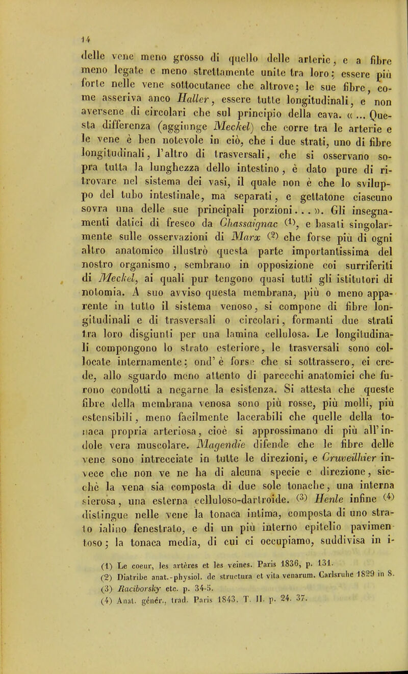 «Ielle vene meno grosso di quello delle arterie, e a fibre meno legale e meno strettamente unite Ira loro: essere più forte nelle vene sottocutanee che altrove; le sue fibre, co- me asseriva anco Haller, essere tutte longitudinali, e'non aversene di circolari che sul principio della cava. « ... Que- sta differenza (aggiunge Meckel) che corre tra le arterie e le vene è ben notevole in ciò, che i due strati, uno di fibre longitudinali, l'altro di I rasversali, che si osservano so- pra tutta la lunghezza dello intestino, è dato pure di ri- trovare nel sistema dei vasi, il quale non è che lo svilup- po del tubo intestinale, ma separati, e gettatone ciascuno sovra una delle sue principali porzioni...». Gli insegna- menti datici di fresco da Chassaignac e basati singolar- mente sulle osservazioni di Marx (2) che forse più di ogni altro anatomico illustrò questa parte importantissima del nostro organismo, sembrano in opposizione coi surriferiti di Meckel, ai quali pur tengono quasi tutti gli istitutori di nolomia. A suo avviso questa membrana, più o meno appa- rente in tutto il sistema venoso, si compone di fibre lon- gitudinali e di trasversali o circolari, formanti due strati ira loro disgiunti per una lamina cellulosa. Le longitudina- li compongono lo strato esteriore, le trasversali sono col- locate internamente: ond' è forse che si sottrassero, ei cre- de, allo sguardo meno attento di parecchi anatomici che fu- rono condotti a negarne la esistenza. Si attesta che queste fibre della membrana venosa sono più rosse, più molli, più estensibili, meno facilmente lacerabili che quelle della to- naca propria arteriosa, cioè si approssimano di più all'in- dole vera muscolare. Magendie difende che le fibre delle vene sono intrecciate in tutte le direzioni, e Cruveillner in- vece che non ve ne ha di alcuna specie e direzione, sic- ché la vena sia composta di due sole tonache, una interna sierosa, una esterna celluloso-dartroide. <3> Henle infine (*> distingue nelle vene la tonaca intima, composta di uno sbrat- to ialino fenestrato, e di un più interno epitelio pavimen toso; la tonaca media, di cui ci occupiamo, suddivisa in i- (t) Le coeur, les artères et les veines. Paris 1836, p. 131. (2) Diatribe anat.-physiol. de structura et vita venarum. Garlsruhe 1829 in 8. (3) liaciborsky etc. p. 34-.1). (4) Anal. géncr., Irati. Paris 1843. T. II. p. 24. 37.