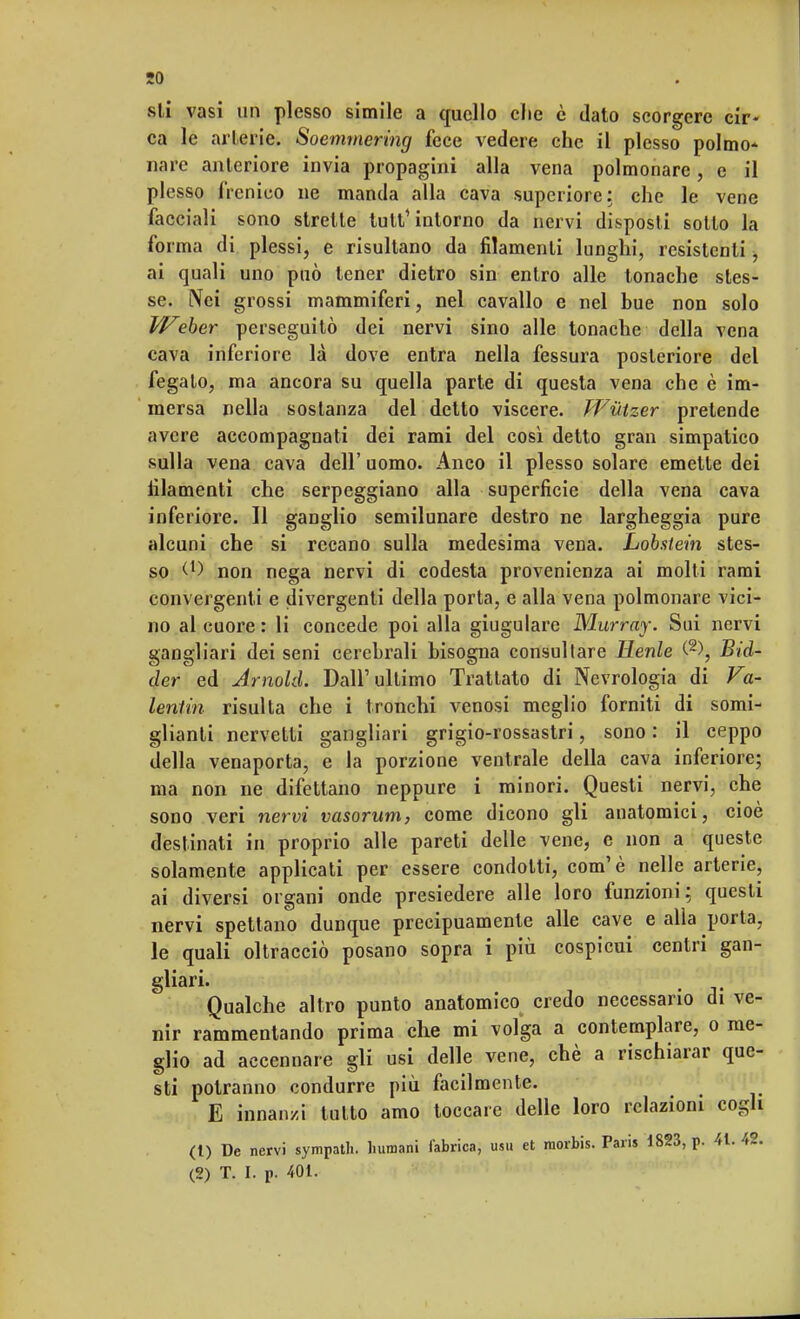 so sii vasi un plesso simile a quello che è dato scorgere cir- ca le arterie. Soemmering fece vedere che il plesso polmo* nare anteriore invia propagini alla vena polmonare, e il plesso frenico ne manda alla cava superiore: che le vene facciali sono strette tutt'intorno da nervi disposti sotto la forma di plessi, e risultano da filamenti lunghi, resistenti, ai quali uno può tener dietro sin entro alle tonache stes- se. Nei grossi mammiferi, nel cavallo e nel bue non solo Weber perseguitò dei nervi sino alle tonache della vena cava inferiore là dove entra nella fessura posteriore del fegato, ma ancora su quella parte di questa vena che è im- mersa nella sostanza del detto viscere. Wutzer pretende avere accompagnati dei rami del così detto gran simpatico sulla vena cava dell' uomo. Anco il plesso solare emette dei filamenti che serpeggiano alla superficie della vena cava inferiore. Il ganglio semilunare destro ne largheggia pure alcuni che si recano sulla medesima vena. Lobstein stes- so <l) non nega nervi di codesta provenienza ai molti rami convergenti e divergenti della porta, e alla vena polmonare vici- no al cuore : li concede poi alla giugulare Murray. Sui nervi gangliari dei seni cerebrali bisogna consultare Merde C2), Bid- der ed Arnold. Dall'ultimo Trattato di Nevrologia di Va- lentin risulta che i tronchi venosi meglio forniti di somi- glianti nervetti gangliari grigio-rossastri, sono : il ceppo della venaporta, e la porzione ventrale della cava inferiore; ma non ne difettano neppure i minori. Questi nervi, che sono veri nervi vasorum, come dicono gli anatomici, cioè destinati in proprio alle pareti delle vene, e non a queste solamente applicati per essere condotti, com'è nelle arterie, ai diversi organi onde presiedere alle loro funzioni; questi nervi spettano dunque precipuamente alle cave e alla porta, le quali oltracciò posano sopra i più cospicui centri gan- gliari. [ Qualche altro punto anatomico credo necessario di ve- nir rammentando prima che mi volga a contemplare, o me- glio ad accennare gli usi delle vene, chè a rischiarar que- sti potranno condurre più facilmente. E innanzi tutto amo toccare delle loro relazioni cogli (1) De nervi sympath. Immani fabricaj usu et raorbis. Paris 1823, p. 41. 42.