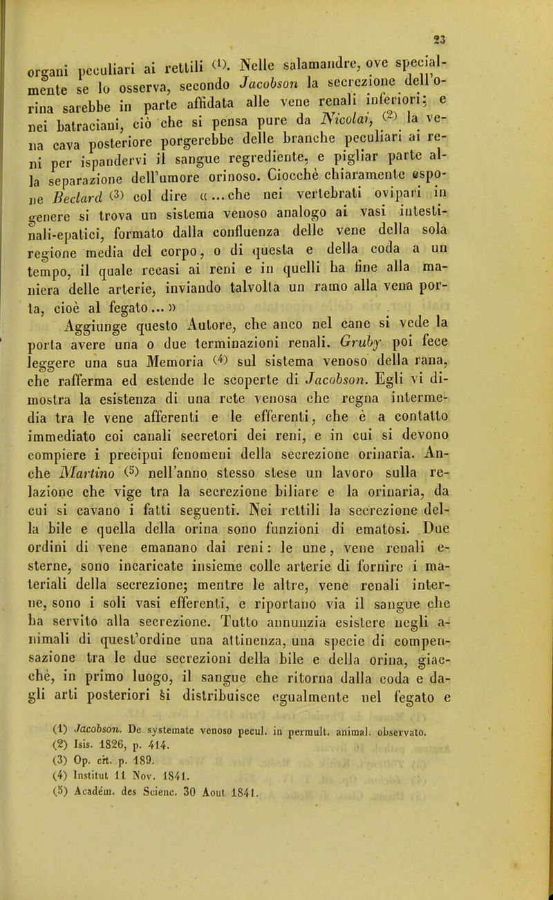 ontani peculiari ai rettili <l>. Nelle salamandre, ove special- mente se lo osserva, secondo Jacobson la secrezione dell o- rina sarebbe in parte affidata alle vene renali inferiori; e nei batraciani, ciò che si pensa pure da Aico/ai, « la ve- na cava posteriore porgerebbe delle branche peculiari ai re- ni per ispandervi il sangue regrediente, e pigliar parte al- la separazione dell'umore orinoso. Ciocché chiaramente espo- ne Beclard & col dire «...che nei vertebrati ovipari in genere si trova un sistema venoso analogo ai vasi intesti- nali-epatici, formato dalla confluenza delle vene della sola regione media del corpo, o di questa e della coda a un tempo, il quale recasi ai reni e in quelli ha line alla ma- niera delle arterie, inviando talvolta un ramo alla vena por- ta, cioè al fegato... » Aggiunge questo Autore, che anco nel cane si vede la porta avere una o due terminazioni renali. Gruby poi fece leggere una sua Memoria <4> sul sistema venoso della rana, che rafferma ed estende le scoperte di Jacobson. Egli vi di- mostra la esistenza di una rete venosa che regna interme- dia tra le vene afferenti e le efferenti, che è a contatto immediato coi canali secretori dei reni, e in cui si devono compiere i precipui fenomeni della secrezione orinaria. An- che Martino (5) nell'anno stesso slese un lavoro sulla re- lazione che vige tra la secrezione biliare e la orinaria, da cui si cavano i fatti seguenti. Nei rettili la secrezione del- la bile e quella della orina sono funzioni di ematosi. Due ordini di vene emanano dai reni : le une, vene renali e- sterne, sono incaricate insieme colle arterie di fornire i ma- teriali della secrezione; mentre le altre, vene renali inter- ne, sono i soli vasi efferenti, e riportano via il sangue che ha servito alla secrezione. Tutto annunzia esistere negli a- nimali di quest'ordine una attinenza, una specie di compen- sazione tra le due secrezioni della bile e della orina, giac- ché, in primo luogo, il sangue che ritorna dalla coda e da- gli arti posteriori si distribuisce egualmente nel fegato e (1) Jacobson. De systemate venoso pecul. in peirault. animai, observato. (2) Isis. 1826, p. 414. (3) Op. crt. p. 189. (4) Instilut 11 Nov. 1841. (5) Académ. des Seienc. 30 Aoul 1841.