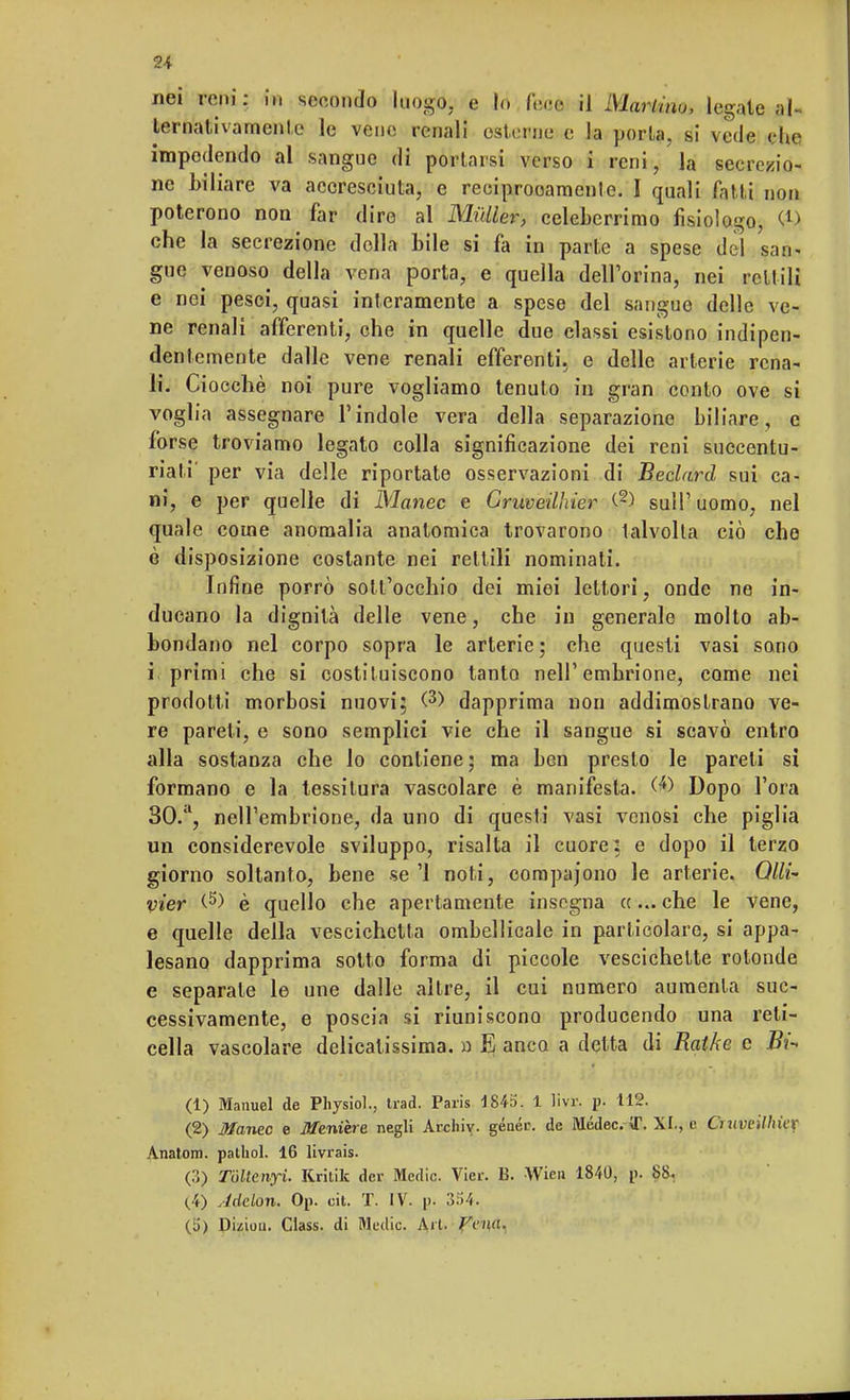 u nei reni: in secondo luogo, e lo febèi il Martinu, legale al- ternativamente le vene renali esterne e la porta, si vede che. impedendo al sangue di portarsi verso i reni, la secrezio- ne biliare va accresciuta, e reciprooamente. I quali fatti non poterono non far dire al Mailer, celeberrimo fisiologo, Cl> che la secrezione della bile si fa in parte a spese del san- gue venoso della vena porta, e quella dell'orina, nei reti ili e nei pesci, quasi interamente a spese del sangue delle ve- ne renali afferenti, che in quelle due elassi esistono indipen- dentemente dalle vene renali efferenti, e delle arterie rena- li. Ciocché noi pure vogliamo tenuto in gran conto ove si voglia assegnare l'indole vera della separazione biliare, c forse troviamo legato colla significazione dei reni succenlu- riali per via delle riportate osservazioni di Beclard sui ca- ni, e per quelle di Manec e Criweilhier C2) su!l' uomo, nel quale come anomalia anatomica trovarono talvolta ciò che è disposizione costante nei rettili nominati. Infine porrò sott'occhio dei miei lettori, onde ne in- ducano la dignità delle vene, che in generale molto ab- bondano nel corpo sopra le arterie; che questi vasi sono i primi che si costituiscono tanto nell'embrione, come nei prodotti morbosi nuovi; (3> dapprima non addimostrano ve- re pareti, e sono semplici vie che il sangue si scavò entro alla sostanza che lo contiene; ma ben presto le pareli si formano e la tessitura vascolare è manifesta. Dopo l'ora 30.a, nell'embrione, da uno di questi vasi venosi che piglia un considerevole sviluppo, risalta il cuore: e dopo il terzo giorno soltanto, bene se '1 noti, oompajono le arterie. Qlli- vier (5) è quello che apertamente insegna «... che le vene, e quelle della vescichetta ombelicale in particolare, si appa- lesano dapprima sotto forma di piccole vescichette rotonde e separale le une dalle altre, il cui numero aumenta suc- cessivamente, e poscia si riuniscono producendo una reti- cella vascolare delicatissima. « El anco a detta di Ratke e Bi- (1) Manuel de Physiol., trad. Paris 1843. 1 Hvr, p. 112. (2) Manec e Menine negli Archiv. généi\ de Médec. U\ XI., e Craveilhicr Anatom. pathol. 16 livrais. (3) Tóltcnyl Rrilik dcr Medie. Vier. B. Wien 1840, p. 88. (4) Adelon. Op. cit. T. IV. p. 354. (ii) Duiun. Class, di Medie. Art. Vvna.