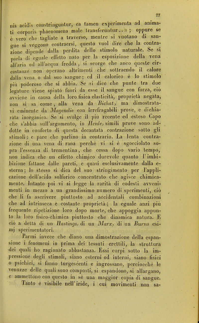 nis acidis constringuntur, ca tamen experimenta ad anima- ti corporis phaenomena male transferunlur... » ; oppure se è vero clic tagliale a traverso, mentre si vuotano di san- gue si veggono contraersi, questo vuol dire che la contra- zione dipende dalla perdita dello stimolo naturale. Se si parla di eguale effetto nato per la esposizione della vena all'aria od all'acqua fredda', si scorge che anco queste cir- costanze non operano altrimenti che sottraendo il calore dalla vena o dal suo sangue; ed il calorico è lo stimolo più poderoso che si abbia. Se si dice che punte tra due legature viene spinto fuori da esse il sangue con forza, ciò avviene in causa della loro fisica elasticità, proprietà negata, non si sa come, alla vena da Bichat, ma dimostrata- vi eminente da Magendie con irrefragabili prove, e dichia- rata inorganica. Se si svolge il più recente ed esteso Capo che s'abbia sull'argomento, in Henle, simili prove sono ad- dotte in conforto di questa decantata contrazione sotto gli stimoli ; e pare che parlino in contrario. La lenta contra- zione di una vena di rana perchè vi si è sgocciolato so- pra l'essenza di trementina, che cessa dopo vario tempo, non indica che un effetto chimico durevole quanto l'imbi- bizione fallane dalle pareti, e quasi esclusivamente dalla e- sterna; lo stesso si dica del suo stringimento per l'appli- cazione dell'acido solforico concentrato che agisce chimica- mente. Intanto poi vi si legge la rarità di codesti avveni- menti in mezzo a un grandissimo numero di sperimenti, ciò che li fa ascrivere piuttosto ad accidentali combinazioni che ad intrinseca e costante proprietà; la eguale anzi più frequente ripetizione loro dopo morte, che appoggia appun- to la loro fisico-chimica piuttosto che dinamica natura. E ciò a delta di un Rastings, di un Marx, di un Burns esi- mj sperimentatori. Pa rmi invece che diano una dimostrazione della espan- sione i fenomeni in prima dei tessuti erettili, la struttura dei quali ho ragionato abbastanza. Essi corpi sotto la im- pressione degli stimoli, siano esterni od interni, siano fisici o psichici, si fanno turgescenti e ingrossano, perciocché le venuzze delle quali sono composti, si espandono, si allargano, e ammettono con questo in sé una maggior copia di sangue. Tanto è visibile nell'iride, i cui movimenti non sa-