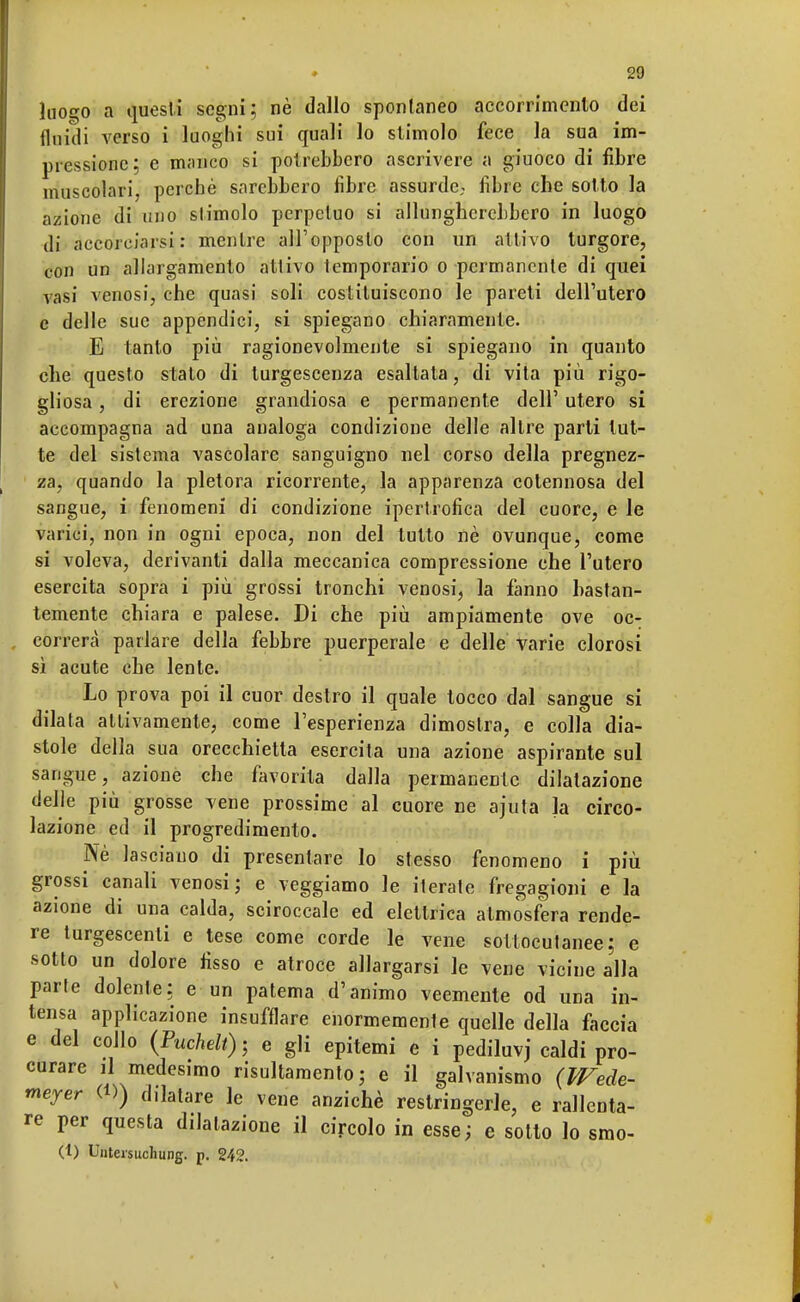 luogo a questi segni; nè dallo sponlaneo aecorrimcnto dei fluidi verso i luoghi sui quali lo stimolo fece la sua im- pressione; e manco si potrebbero ascrivere a giuoco di fibre muscolari, perchè sarebbero fibre assurde,, fibre che sotto la azione di uno slimolo perpetuo si allungherebbero in luogo di accorciarsi : mentre all'opposto con un attivo turgore, con un allargamento allivo Icmporario o permanente di quei vasi venosi, che quasi soli costituiscono le pareti dell'utero e delle sue appendici, si spiegano chiaramenle. E tanto più ragionevolmente si spiegano in quanto che questo stato di turgescenza esaltata, di vita più rigo- gliosa , di erezione grandiosa e permanente dell' utero si accompagna ad una analoga condizione delle altre parti tut- te del sistema vascolare sanguigno nel corso della pregnez- za, quando la pletora ricorrente, la apparenza cotennosa del sangue, i fenomeni di condizione ipertrofica del cuore, e le varici, non in ogni epoca, non del tutto nè ovunque, come si voleva, derivanti dalla meccanica compressione che l'utero esercita sopra i più grossi tronchi venosi, la fanno bastan- temente chiara e palese. Di che più ampiamente ove oc- correrà parlare della febbre puerperale e delle Varie clorosi sì acute che lente. Lo prova poi il cuor destro il quale tocco dal sangue si dilata attivamente, come l'esperienza dimostra, e colla dia- stole della sua orecchietta esercita una azione aspirante sul sangue, azione che favorita dalla permanente dilatazione delle più grosse vene prossime al cuore ne ajuta la circo- lazione ed il progredimento. Nè lasciano di presentare lo stesso fenomeno i più grossi canali venosi; e veggiamo le iterate fregagioni e la azione di una calda, sciroccale ed elettrica atmosfera rende- re turgescenti e tese come corde le vene sottocutanee; e sotto un dolore fìsso e atroce allargarsi le vene vicine alla parte dolente; e un patema d'animo veemente od una in- tensa applicazione insufflare enormemente quelle della faccia e del collo (Puchelt); e gli epitemi e i pediluvj caldi pro- curare il medesimo risultamelo; e il galvanismo (Wede- meyer <D) dilatare le vene anziché restringerle, e rallenta- re per questa dilatazione il circolo in esse; e sotto lo smo- (t) Unteisuchung. p. 242.