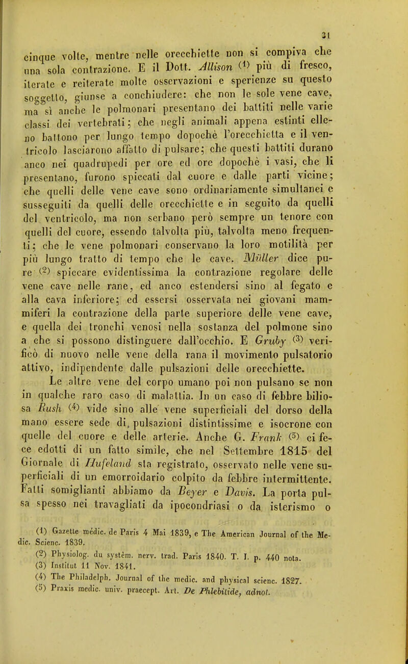 cinque volte, mentre nelle orecchiette non si compiva che ona sola contrazione. E il Dott. Allison (*> più di fresco, iterate e reiterate molte osservazioni e sperienze su questo soletto, giunse a conchiudere: che non le sole vene cave, ma^sì anche le polmonari presentano dei balliti nelle varie classi dei vertebrati; che negli animali appena estinti elle- no battono per lungo tempo dopoché l'orecchietta e il ven- tricolo lasciarono affatto di pulsare; che questi battiti durano anco nei quadrupedi per ore ed ore dopoché i vasi, che li presentano, furono spiccati dal cuore e dalle parti vicine; che quelli delle vene cave sono ordinariamente simultanei e susseguiti da quelli delle orecchiette e in seguito da quelli del ventricolo, ma non serbano però sempre un tenore con quelli del cuore, essendo talvolta più, talvolta meno frequen- ti: che le vene polmonari conservano la loro motilità per più lungo tratto di tempo che le cave. Mailer dice pu- re spiccare evidentissima la contrazione regolare delle vene cave nelle rane, ed anco estendersi sino al fegato e alla cava inferiore; ed essersi osservata nei giovani mam- miferi la contrazione della parte superiore delle vene cave, e quella dei tronchi venosi nella sostanza del polmone sino a che si possono distinguere dall'occhio. E Gruby <3) veri- ficò di nuovo nelle vene della rana il movimento pulsatorio attivo, indipendente dalle pulsazioni delle orecchiette. Le altre vene del corpo umano poi non pulsano se non in qualche raro caso di malattia. In un caso di febbre bilio- sa Rush (4) vide sino alle vene superficiali del dorso della mano essere sede di, pulsazioni distintissime e isocrone con quelle del cuore e delle arterie. Anche G. Frank <5) ci fe- ce edotti di un fatto simile, che nel Settembre 1815 del Giornale di Hufeland sta registrato, osservato nelle vene su- perficiali di un emorroidario colpito da febbre intermittente. Falli somiglianti abbiamo da Beyer e Davis. La porta pul- sa spesso nei travagliali da ipocondriasi o da isterismo o (1) Gazetle mèdie, de Paris 4 Mai 4839, e The American Journal of the Me- die. Scienc. 1839. (2) Physiolog. du systèm. nerv. Irad. Paris 1840. T. I. p. 440 nota. (3) Institut 11 Nov. 1841. (4) The Philadelph. Journal of the medie, and physical scienc. 1827. (5) Praxis medie, univ. praecept. Art. De JPhlebiLide, acino/.