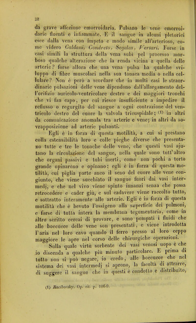 da grave affezione emorroidaria. Pulsano le vene cmorroi* darie fluenti e infiammale. E il sangue in alcuni pletorici esce dalla vena con impeto e modo simile all'arterioso, co- me videro Caldani) Condreto, Segalas, Versari. Forse in casi simili la struttura della vena subì pel processo mor- boso qualche alterazione che la renda vicina a quella delle arterie ? forse allora che una vena pulsa ha qualche svi- luppo di fibre muscolari nella sua tonaca media o nella cel- lulare? Non è però a scordare che in molti casi le straor- dinarie pulsazioni delle vene dipendono dall'allargamento del- l'orifizio auricolo-ventricolare destro e dei maggiori tronchi che vi fan capo, per cui riesce insufficiente a impedire il reflusso o regurgito del sangue a ogni contrazione del ven- tricolo destro del cuore la valvola tricuspidale; W in altri da comunicazione anomala tra arterie e vene; in altri da so- vrapposizione ad arterie pulsanti. Egli è in forza di questa motilità, a cui si prestano colla estensibilità loro e colle pieghe diverse che presenta- no tutte e tre le tonache delle vene, che questi vasi aiu- tano la circolazione del sangue, nella quale sono tutt'altro che organi passivi e tubi inerti, come non pochi a torto grande opinarono e opinano: egli è in forza di questa mo- tilità, cui piglia parte anco il seno del cuore alle vene con- giunto, che viene succhiato il sangue fuori dai vasi inter- medi e che nel vivo viene spinto innanzi senza che possa retrocedere e cader giù, e sul cadavere viene raccolto tutto, e sottratto interamente alle arterie. Egli è in forza di questa motilità che è bevuto l'ossigeno alla superficie dei polmoni, e forse di tutta intera la membrana tegumentaria, come in altro scritto cercai di provare, e sono pompali i fluidi che alle boccucce delle vene son presentati, e viene introdotta l'aria nel loro cavo quando il ferro presso al loro ceppo maggiore le apre nel corso delle chirurgiche operazioni. Sulla quale virtù sorbente dei vasi venosi uopo è che io discenda a qualche più minuto particolare. E prima di tutto non si può negare, io credo, alle boccucce che nel sistema dei vasi intermedj si aprono, la facoltà di attrarre, di suggerc il sangue che in questi è condotto e distribuito, (1) Raciborsky. 0|>. cit. p. 106-0.