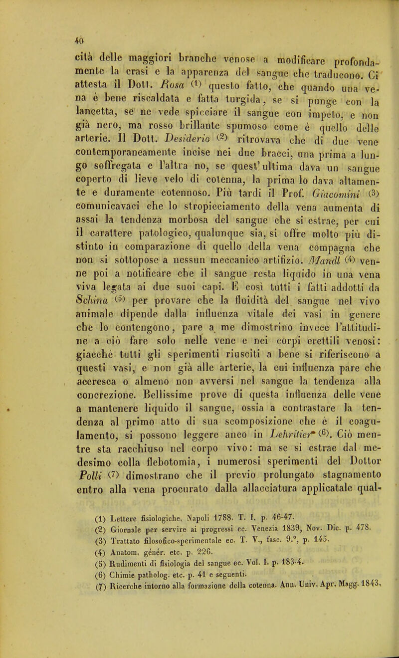 cilà delle maggiori branche venose a modificare profonda- mente la crasi e la apparenza del sangue che traducono. Ci attesta il Doti. Uosa <l) questo fallo/che quando una ve- na è bene riscaldata e fatta turgida, se si punge con la lancetta, se ne vede spicciare il sangue con impelo, e non già nero, ma rosso brillante spumoso come è quello delle arterie. Il Dott. Desiderio <2> ritrovava che di due vene contemporaneamente incise nei due bracci, una prima a lun- go soffregala e l'altra no, se quest'ultima dava un sangue coperto di lieve velo di cotenna, la prima lo dava altamen- te e duramente cotennoso. Più tardi il Prof. Giacomini <3> comunicavaei che lo stropicciamento della vena aumenta di assai la tendenza morbosa del sangue che si estrae, per cui il carattere patologico, qualunque sia, si offre molto più di- stinto in comparazione di quello della vena compagna che non si sottopose a nessun meccanico artifizio. Mandi (*) ven- ne poi a notificare che il sangue resta liquido in una vena viva legata ai due suoi capi. E cosi tutti i fatti addotti da Sellino. per provare che la fluidità del sangue nel vivo animale dipende dalla influenza vitale dei vasi in genere che lo contengono, pare a me dimostrino invece l'attitudi- ne a ciò fare solo nelle vene e nei corpi erettili venosi: giacché tutti gli sperimenti riusciti a bene si riferiscono a questi vasi, e non già alle arterie, la cui influenza pare che accresca o almeno non avversi nel sangue la tendenza alla concrezione. Bellissime prove di questa influenza delle vene a mantenere liquido il sangue, ossia a contrastare la ten- denza al primo atto di sua scomposizione che è il coagu- lamento, si possono leggere anco in Lehritier* (6). Ciò men- tre sta racchiuso nel corpo vivo: ma se si estrae dal me- desimo colla flebotomia, i numerosi sperimenti del Dottor Polli <.7> dimostrano che il previo prolungato stagnamento entro alla vena procurato dalla allacciatura applicatale qual- (1) Lettere fisiologiche. Napoli 1788- T. t, p. 46-47. (2) Giornale per servire ai progressi ec. Venezia 1839, Nov. Die. p. 47S. (3) Trattato filosofico-sperimentale ec T. V., fase. 9.°, p. 145. (4) Anatora. génér. etc. p. 226. (5) Rudimenti di fisiologia del sangue ec. Voi. I. p. 183-4. (6) Chimie patholog. etc. p. 41 e seguenti. (7) Ricerche intorno alla formazione della cotenna. Ann. Uuiv. Apr. Magg. 1843.