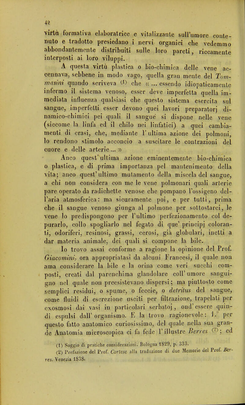 virtù formativa elaboratricc e vitalizzante sull'umore conte- nuto e tradotto presiedano i nervi organici che vedemmo abbondantemente distribuiti sulle loro pareti, riccamente interposti ai loro viluppi. A questa virtù plastica o bio-chimica delle vene ac- cennava, sebbene in modo vago, quella grati mente del Tom- in asini quando scriveva (J> che ce ... essendo idiopaticamente infermo il sistema venoso, esser deve imperfetta quella im- mediata influenza qualsiasi che questo sistema esercita sul sangue, imperfetti esser devono quei lavori preparatori di- namico-chimici pei quali il sangue si dispone nelle vene (siccome la linfa ed il chilo nei linfatici) a quei cambia- menti di crasi, che, mediante 1! ultima azione dei polmoni, lo rendono stimolo acconcio a suscitare le contrazioni del cuore e delle arterie... » Anco quest'ultima azione eminentemente bio-chimica o plastica, e di prima importanza pel mantenimento della vita; anco quest'ultimo mutamento della miscela del sangue, a chi non considera con me le vene polmonari quali arterie pare operato da radichette venose che pompano l'ossigeno del- l'aria atmosferica : ma sicuramente poi, e per tutti, prima che il sangue venoso giunga al polmone per sottostarci, le vene lo predispongono per l'ultimo perfezionamento col de- purarlo, collo spogliarlo nel fegato di que' principj coloran- ti, odoriferi, resinosi, grassi, cerosi, già globulari, inetti a dar materia animale, dei quali si compone la bile. Io trovo assai conforme a ragione la opinione del Prof. Giacomini, ora appropriatasi da alcuni Francesi, il quale non ama considerare la bile e la orina come veri succhi com- posti, creati dal parenchima glandolare coli'umore sangui- gno nel quale non preesistevano dispersi; ma piuttosto come semplici residui, o spume, o feccie, o delritus del sangue, come fluidi di escrezione usciti per filtrazione, trapelali per exosmosi dai vasi in particolari serbato], ond1 essere quin- di espulsi dall'organismo. E la trovo ragionevole: ).° per questo fatto anatomico curiosissimo, del quale nella sua gran- de Anatomia microscopica ci fa fede l'illustre Berres (?,>; ed (1) Saggio di pratiche considerazioni. Bologna 1829, p. 333. (2) Prefazione del Prof. Cortese alla traduzione di due Memorie del Prof. Ber- res. Venezia 1S38>