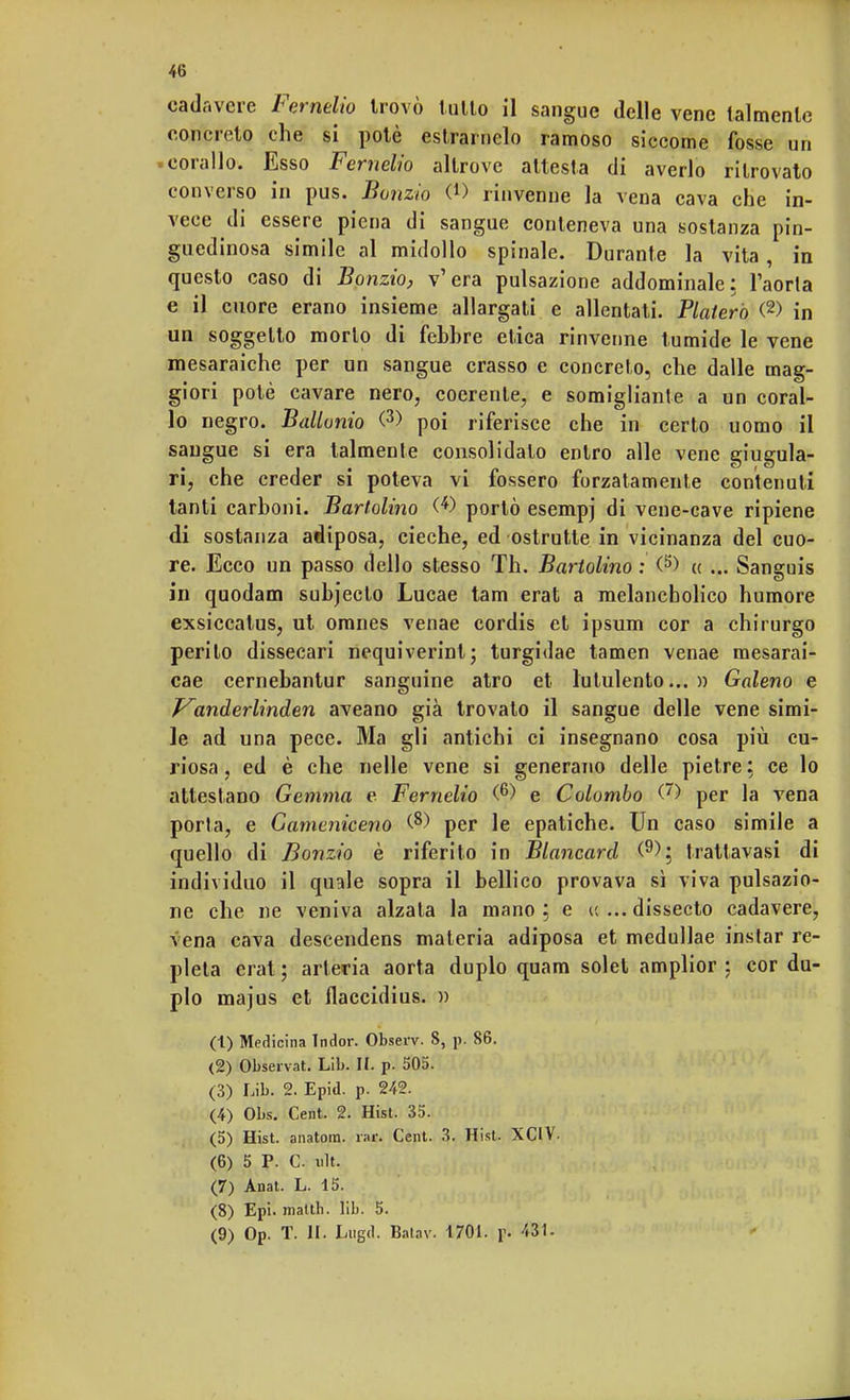 cadavere Fermilo trovò tulio il sangue delle vene talmente concreto che si potè estrarnelo ramoso siccome fosse un .corallo. Esso Femelio altrove attesta di averlo ritrovato converso in pus. Bonzio CD rinvenne la vena cava che in- vece di essere piena di sangue conteneva una sostanza pin- guedinosa simile al midollo spinale. Durante la vita, in questo caso di Bonzio, v'era pulsazione addominale: l'aorta e il cuore erano insieme allargali e allentati. Platerò (2) in un soggetto morto di febbre etica rinvenne tumide le vene mesaraiche per un sangue crasso e concreto, che dalle mag- giori potè cavare nero, coerente, e somigliante a un coral- lo negro. Ballonio <3> poi riferisce che in certo uomo il sangue si era talmente consolidalo entro alle vene giugula- ri, che creder si poteva vi fossero forzatamente contenuti tanti carboni. Bartolino (*) portò esempj di vene-cave ripiene di sostanza adiposa, cieche, ed ostruite in vicinanza del cuo- re. Ecco un passo dello stesso Th. Bartolino : (5) « ... Sangnis in quodam subjecto Lucae tam erat a melancholico humore exsiccatus, ut omnes venae cordis et ipsum cor a chirurgo perito dissecari nequiverint; turgidae tamen venae mesarai- cae cernebantur sanguine atro et lutulento...)) Galeno e P^anderlinden aveano già trovalo il sangue delle vene simi- le ad una pece. Ma gli antichi ci insegnano cosa più cu- riosa , ed è che nelle vene si generano delle pietre ; ce lo attestano Gemma e Femelio (6) e Colombo (') per la vena porla, e Gameniceno ^ per le epatiche. Un caso simile a quello di Bonzio è riferito in Blancard (9); trattavasi di individuo il quale sopra il bellico provava sì viva pulsazio- ne che ne veniva alzata la mano; e u ...dissecto cadavere, vena cava descendens materia adiposa et medullae instar re- pleta erat; arteria aorta duplo quam solet amplior : cor du- plo majus et flaccidius. )) (1) Medicina Indor. Observ. 8, p. 86. (2) Observat. Lib. II. p. 505. (3) Lib. 2. Epid. p. 242. (4) Obs. Cent. 2. Hist. 35. (5) Hist. anatora. rar. Cent. 3. Hist. XCIV- (6) 5 P. C ult. (7) Anat. L. 15. (8) Epi. matth. lib. 5. (9) Op. T. II. Lugd. Batav. 1701. pi 431.