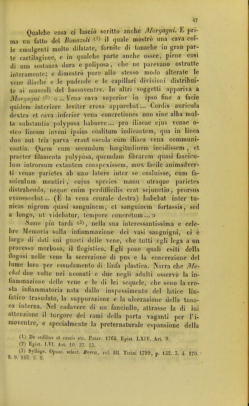 Qualche cosa ci lasciò scritto anche Morgagni. E pri- ma un fatto del Bonazoli <•> il quale mostrò una cava col- le emulgenti mollo dilatale, fornite di tonache in gran par- ie cartilaginee, e in qualche parte anche ossee, piene così di una sostanza dura e poliposa, che ne parevano ostrutte interamente; e dimostrò pure allo stesso modo alterate le vene iliache e le pudende e le capillari divisioni distribui- te ai muscoli del hassovenlre. In altri soggetti appariva a Morgagni <2) «...Vena cava superior in ipso fine a facie quidem interiore leviler erosa apparebat... Cordis auricula dextra et cava inferior vena concretiones non sine alba mul- ta substanlia polyposa habuere... prò iliacae ejus venae o- steo lineam inveui ipsius còalitum indicantem, qua in linea duo aut tria parva erant oscula cum iliaca vena communi- cantia. Quem cum secundum longitudinem incidissem , et praeler filamenta poljpósa, quemdam fibrarum quasi fàscicu- lum inlrorsum extanlem conspexissem, mox facile animadver- ti venae parietes ab uno latere inter se coaluisse, eum fa- sciculura mentiri, cujus species manu utraque parietes dislrahendo, neque enim perdifficilis erat sejunclio, prorsus evanescebat... (E la vena crurale destra) habebat inter lu- nicas nigrum quasi sanguinem, et sanguinem fortassis, sed a longo, ut videbatur, tempore concretum... » Sasse più tardi (3), nella sua interessantissima e cele- bre Memoria sulla infiammazione dei vasi sanguigni, ci è largo di dati sui guasti delle vene, che tutti egli lega a un processo morboso, il flogistico. Egli pone quali esiti della flogosi nelle vene la secrezione di pus e la concrezione del lume loro per essudamenlo di linfa plastica. Narra che Me- ckel due volle nei neonati e due negli adulti osservò la in- fiammazione delle vene e le di lei sequele, che sono la cro- sta infiammatoria nata dallo inspessimenlo del latice lin- fatico trasudato, la suppurazione e la ulcerazione della tona- ca interna. Nel cadavere di un fanciullo, attrasse la di lui attenzione il turgore dei rami della porta vaganti per l'i- moventre, e specialmente la preternaturale espansione della (1) De sedibus et causis etc. Patav. 1765. Epist. LXIV. Art. 9. (2) Epist. EVI. Art. 10. 37. 53. (3) Sylloge. Opusc. select. Brera, voi. III. Ticini 1799, p. 152. 3. 4. 170. • 8. 9. 183. 5. S.