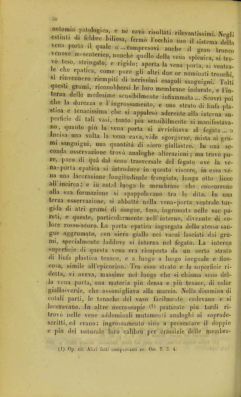 «^ V^ca ? ne cavò risultati rilevantissimi. Negli cst.nl, di lebbre biliosa, fermò l'occhio suo il sistema del vena porta il quale «...compresovi anche il gran iroTo vtìno8(J mesenterico, nonché quello della vena splenica, si tro- vo teso, stringato, e rigido; aperta la vena porlo, si ventra- le che epatica, come pure gli altri due or nominati tronchi si rinvennero riempili di nerissimi coagoli sanguigni. Tolti questi grumi, riconobbersi le loro membrane indurate e l'in- terna delle medesime sensibilmente infiammata... Scovrì poi che la durezza e l'ingrossamento, e uno strato di linfa pla- stica e tenac.ssima che si appalesò aderente alla interna su- perficie di tali vasi, tanto più sensibilmente si manifestava- no, quanto più la vena porta si avvicinava al fegato...» Incisa una volta la vena cava, vide sgorgarne, mista ai gru- mi sanguigni, una quantità di siero giallastro. In una se- conda osservazione trovò analoghe alterazioni; ma trovò pu- re, poco di qua dal seno trasversale del fegato ove la ve- na-porta epatica si introduce in questo viscere, in essa ve- na una lacerazione longitudinale frangiala, lunga otto linee ali incirca: e in cotal luogo le membrane che concorrono alla sua formazione si spappolavano tra le dita. In una terza osservazione, si abbattè nella vena-porta ventrale tur- gida di atri grumi di sangue, lesa, ingrossata nelle sue pa- reli, e queste, particolarmente nell'interno, divenute di co- lore rosso-scuro. La porta epatica ingorgata dello stesso san- gue aggrumato, con siero giallo nei vacui lasciati dai gru- mi, specialmente laddove si interna nel fegato. La interna superficie di questa vena era ricoperta da un certo strato di linfa plastica tenace, e a luogo a luogo ineguale e fioc- cosa, simile alPepicorion. Tra esso strato e la superficie ri- detta, vi aveva, massime nei luogo che si chiama seno del- la vena porta, una materia più densa e più tenace, di color giallo-verde, che assomigliava alla marcia. Nella disamina di colali parti, le tonache del vaso facilmente cedevano e si laceravano. In altre necroscopie &à praticale più tardi ri- trovò nelle vene addominali mutamenti analoghi ai soprade- scritti, ed erano: ingrossamento sino a presentare il doppio e più del naturale loro calibro per crassizie delle membra- (I) Oj). cit. Alili fatti coinpiovanti ec. Oss. 2. 3. 4.