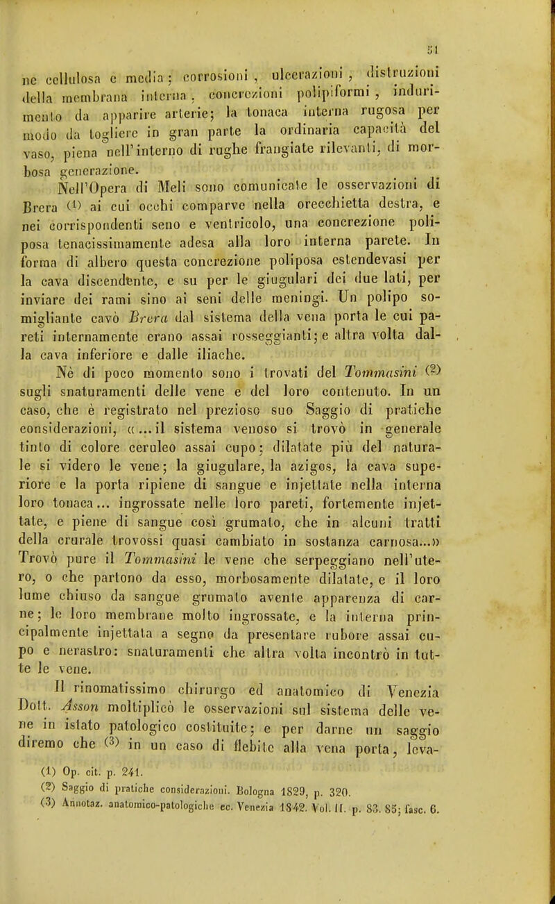 ne cellulosa e media : corrosioni , ulcerazioni , distruzioni della membrana interim . concrezioni polipiformi , indurii mento da apparire arterie; la tonaca interna rugosa per modo da togliere in gran parte la ordinaria capacità del vaso, piena nell'interno di rughe frangiate rilevanti, di mor- bosa generazione. Nell'Opera di Meli sono comunicale le osservazioni di Brera <l> ai cui occhi comparve nella orecchietta destra, e nei corrispondenti seno e ventricolo, una concrezione poli- posa tenacissimamente adesa alla loro interna parete. In forma di albero questa concrezione poliposa estendevasi per la cava discendente, e su per le giugulari dei due lati, per inviare dei rami sino ai seni delle meningi. Un polipo so- migliante cavò Brera dal sistema della vena porta le cui pa- reti internamente erano assai rosseggiante e altra volta dal- la cava inferiore e dalle iliache. Nè di poco momento sono i trovati del Tommasini (2) sugli snaturamenti delle vene e del loro contenuto. In un caso, che è registrato nel prezioso suo Saggio di pratiche considerazioni, «...il sistema venoso si trovò in generale tinto di colore ceruleo assai cupo; dilatate più del natura- le si videro le vene; la giugulare, la azigos, la cava supe- riore e la porta ripiene di sangue e injetlate nella interna loro tonaca... ingrossate nelle loro pareti, fortemente incet- tale, e piene di sangue così grumato, che in alcuni tratti della crurale trovossi quasi cambiato in sostanza carnosa...» Trovò pure il Tommasini le vene che serpeggiano nell'ute- ro, o che partono da esso, morbosamente dilatate, e il loro lume chiuso da sangue grumato avente apparenza di car- ne; le loro membrane molto ingrossate, e la interna prin- cipalmente injettata a segno da presentare rumore assai cu- po e nerastro: snaturamenti che altra volta incontrò in tut- te le vene. Il rinomatissimo chirurgo ed anatomico di Venezia Dott. Asson moltiplicò le osservazioni sul sistema delle ve- ne in istato patologico costituite; e per darne un saggio diremo che (3) in un caso di flebite alla vena porla, Jcva- (1) Op. cit. p. 241. (2) Saggio di pratiche considerazioni. Bologna 1829, p. 320.