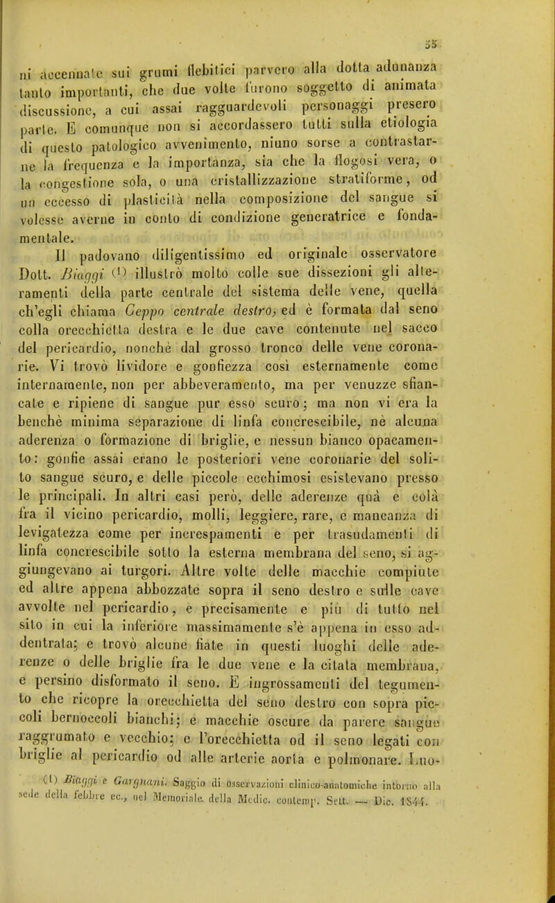 ni accennale sui grumi llebitici parvero alla dotta adunanza lauto importanti, che due volte furono soggetto di animata discussione, a cui assai ragguardevoli personaggi presero parte. E comunque non si accordassero tutti sulla etiologia di questo patologico avvenimento, niuno sorse a contrastar- ne la frequenza e la importanza, sia che la flogosi vera, o la congestione sola, o una cristallizzazione stratiforme, od ori eccesso di plasticità nella composizione del sangue si volesse averne in conto di condizione generatrice e fonda- mentale. Il padovano diligenlissimo ed originale osservatore Dott. Biacjcji (1> illustrò molto colle sue dissezioni gii alle- ramenti della parte centrale del sistema delle vene, quella ch'egli chiama Ceppo centrale destro, ed è formata dal seno colla orecchietta destra e le due cave contenute nel sacco del pericardio, nonché dal grosso tronco delle vene corona- rie. Vi trovò lividore e gonfiezza così esternamente come internamente, non per abbeveramelo, ma per venuzze sfian- cale e ripiene di sangue pur esso scuro; ma non vi era la benché minima separazione di linfa concrescibile, né alcuna aderenza o formazione di briglie, e nessun bianco opacamen- te- gonfie assai erano le posteriori vene coronarie del soli- to sangue scuro, e delle piccole ecchimosi esistevano presso le principali. In altri casi però, delle aderenze qnà e colà fra il vicino pericardio, molli, leggiere, rare, e mancanza di levigatezza come per increspamenti e per trasudamenti di linfa concrescibile sotto la esterna membrana del seno, si ag- giungevano ai turgori. Altre volte delle macchie compiute ed altre appena abbozzate sopra il seno destro e sulle cave avvolte nel pericardio, e precisamente e più di tutto nel sito in cui la inferiore massimamente s'è appena in esso ad- dentrata: e trovò alcune fiate in questi luoghi delle ade- renze o delle briglie fra le due vene e la citala membrana, e persino disformato il seno. E ingrossamenti del tegumen- to che ricopre la orecchietta del seno destro con sopra pic- coli bernoccoli bianchi; e macchie oscure da parere sangue raggrumato e vecchio: e l'orecchietta od il seno legati con briglie al pericardio od alle arterie aorta e polmonare. ima* (L) Mafjfii e Ganjnani. Saggio di osservazioni clinico-anatomiche intorno alla sede della fcLlne ec., nel Memoriale, della Medie, eoulemV. Srlt. — Die. lS-'. i.