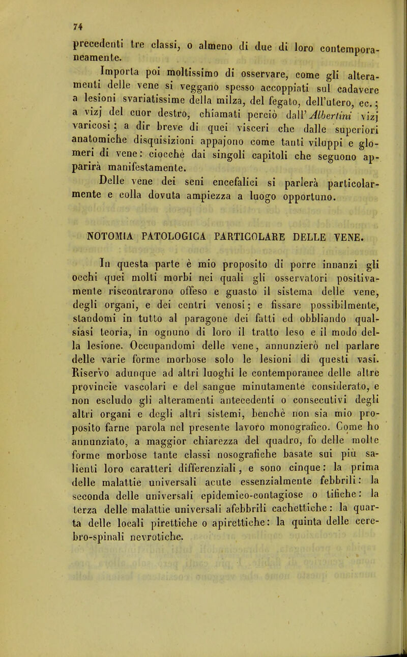 precedenti tre classi, o almeno di due di loro contempora- neamente. Imporla poi moltissimo di osservare, come gli altera- menti delle vene si veggano spesso accoppiati sul cadavere a lesioni svariatissime della milza, del fegato, dell'utero, ec. ; a vizj del cuor destro, chiamati perciò dall' Alberimi vi'zj varicosi: a dir breve di quei visceri che dalle superiori anatomiche disquisizioni appajono come tanti viluppi e glo- meri di vene: ciocché dai singoli capitoli che seguono ap- parirà manifestamente. Delle vene dei seni encefalici si parlerà particolar- mente e colla dovuta ampiezza a luogo opportuno. NOTOMIA PATOLOGICA PARTICOLARE DELLE VENE. Iu questa parte è mio proposito di porre innanzi gli occhi quei molti morbi nei quali gli osservatori positiva- mente riscontrarono offeso e guasto il sistema delle vene, degli organi, e dei centri venosi ; e fissare possibilmente, standomi in tutto al paragone dei fatti ed obbliando qual- siasi teoria, in ognuno di loro il tratto leso e il modo del- la lesione. Occupandomi delle vene, annunzierò nel parlare delle varie forme morbose solo le lesioni di questi vasi. Riservo adunque ad altri luoghi le contemporanee delle altre Provincie vascolari e del sangue minutamente considerato, e non escludo gli alteramenti antecedenti o consecutivi degli altri organi e degli altri sistemi, benché non sia mio pro- posito farne parola nel presente lavoro monografico. Come ho annunziato, a maggior chiarezza del quadro, fo delle molle forme morbose tante classi nosografiche basate sui più sa- lienti loro caratteri differenziali, e sono cinque : la prima delle malattie universali acute essenzialmente febbrili : la seconda delle universali epidemico-contagiose o tifiche: la terza delle malattie universali afebbrili cachettiche: la quar- ta delle locali pirettiche o apirettiche: la quinta delle cere- bro-spinali nevrotiche.