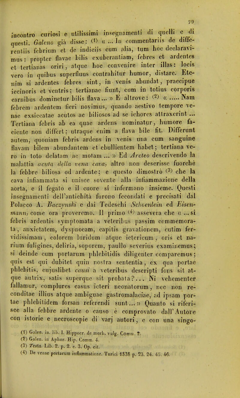 incontro curiosi e utilissimi insegnamenti ài quelli e di questi. Galeno già disse: <*> «...In commentariis de diffe- renliis febriumet de indiciis cum alia, tum hoc declaravi- mus: propler flavae bilis exubcrantiam, febres et ardentes et tertianas oriri, atquc hoc convenire inter illas: locis vero in quibus superfluus conlrahitur humor, distare. Ete- nim si ardentes febres sint, in venis abundat, praecipue iecinoris et ventris : tertianae fiunt, cum in totius corporis carnibus dominetur bilis flava...» E altrove: <2> « Nam febrem ardentem lìeri novimus, quando aestivo tempore ve- nae exsiccatae acutos ac biliosos ad se ichores attraxerint ... Tertiana febris ab ea quae ardens nominatur, humore fa- ciente non dilfert: utraque enim a flava bile fit. Differunt autem, quoniam febris ardens in venis una cum sanguine flavam bilem abundantem et ebullientem habet ; tertiana ve- ro in toto delatam ac molam ... » Ed dreteo descrivendo la malattia acnla della vena cava, altro non descrisse fuorché la febbre biliosa od ardente: e questo dimoslrò (3) che la cava infiammata si unisce sovente alla infiammazione della aorta, e il fegalo e il cuore si infermano insieme. Questi insegnamenti dell'antichità furono fecondati e precisali dal Polacco A. Baczpiski e dai Tedeschi Schoenlein ed Eìsen- mann, come ora proveremo. Il primo assevera che « ... si febris ardentis symptornata a veleribus passim commemora- ta , anxietatem, dyspnoeam, capilis gravationem, culim fer- vidissimam , colorem luridum atque ictericum , oris et na- rium fuligines, deliria, soporem, paullo severius examinemus; si deinde cum porlarum phlebitidis diligenler comparemus ; quis est qui dubitet quin nostra sententia, ex qua portae phlebitis. cujuslibet causi a veteribus descripti fons sit at- que aulrix, satis superque sit, probaia?... Ni vehemenler fallamur, complures casus icteri neonalorum, nec non re- conditae illius atque ambiguae gaslromalaeiae, ad ipsam por- tae phlcbilidem forsan referendi sunt...» Quanto si riferi- sce alla febbre ardente o causo è comprovato dall'Autore con istorie e necroscopie di varj autori, e con una singo- (1) Galen. in. ]ib. I. Hippocr. de mori. vulg. Comm. 2. (2) Galen. in Aplior. Hip. Comm. 4. (3) Testa. Uh. 2. p. 2. c. 3. Op. cil. (4) De vensc porlarum inflammationc. Turici 1838 p. 23. 24. 45i 46.