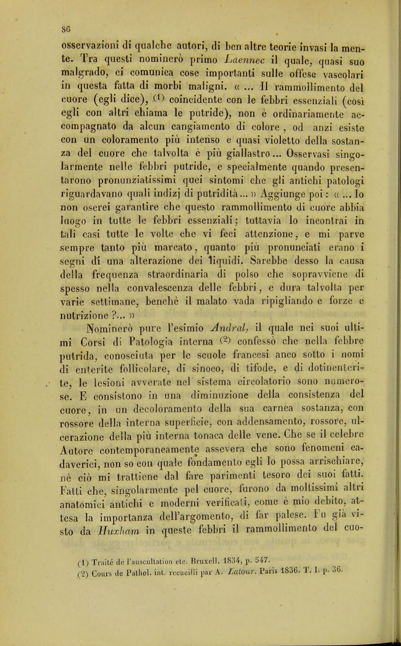 80 osservazioni di qualche autori, di ben altre teorie invasi la men- te. Tra questi nominerò primo Laennec il quale, quasi suo malgrado, ci comunica cose importanti sulle offese vascolari in questa fatta di morbi maligni. « ... Il rammollimento del cuore (egli dice), .(*> coincidente con le febbri essenziali (così egli con altri chiama le putride), non è ordinariamente ac- compagnato da alcun cangiamento di colore , od anzi esiste con un coloramento più intenso e quasi violetto della sostan- za del cuore che talvolta è più giallastro... Osservasi singo- larmente nelle febbri putride, e specialmente quando presen- tarono pronunziatissimi quei sintomi che gli antichi patologi riguardavano quali indizj di putridità... » Aggiunge poi : « ... Io non oserei garantire che questo rammollimento di cuore abbia luogo in tutte le febbri essenziali; tuttavia lo incontrai in tali casi tutte le volte che vi feci attenzione, e mi parve sempre tanto più marcalo, quanto più pronunciati erano i segni di una alterazione dei liquidi. Sarebbe desso la causa della frequenza straordinaria di polso che sopravviene di spesso nella convalescenza delle febbri, e dura talvolta per varie settimane, benché il malato vada ripigliando e forze e nutrizione ?... » Nominerò pure l'esimio Andrai, il quale nei suoi ulti- mi Corsi di Patologia interna <2) confessò che nella febbre putrida, conosciuta per le scuole francesi anco sotto i nomi di enterite follicolare, di sinoeo, di tifode, e di dotinen le ri- te, le lesioni avverate nel sistema circolatorio sono numero- se. E consistono in una diminuzione della consistenza del cuore, in un decoloramento della sua carnea sostanza, con rossore della interna superfìcie, con addensamento, rossore, ul- cerazione della più interna tonaca delle vene. Che se il celebre Autore contemporaneamente assevera che sono fenomeni ca- daverici, non so con quale fondamento egli lo possa arrischiare, uè ciò mi trattiene dal fare parimenti tesoro dei suoi fatti. Fatti che, singolarmente pel cuore, furono da moltissimi altri anatomici antichi e moderni verificali, come è mio debito, at- tesa la importanza dell'argomento, di far palese. Va già vi- sto da Huxham in queste febbri il rammollimento del cuo- (1) Traile de l'auscultation etc. Rruxell. 1834, p. 547.