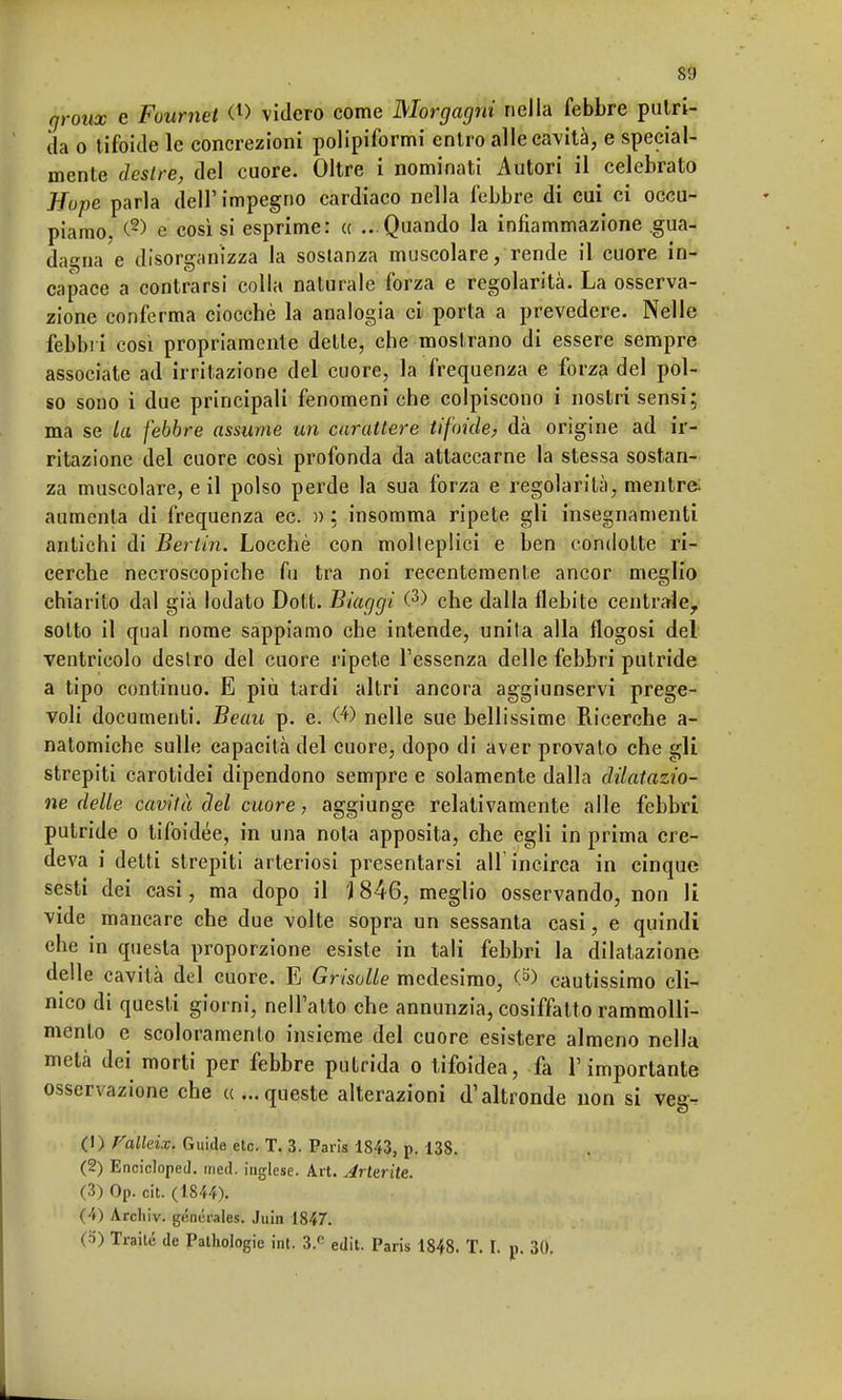 groux e Foumet (l> videro come Morgagni nella febbre putri- da o tifoide le concrezioni polipiformi entro alle cavità, e special- mente destre, del cuore. Oltre i nominati Autori il celebrato Hupe parla dell' impegno cardiaco nella febbre di cui ci occu- piamo, <-2) e così si esprime: et ...Quando la infiammazione gua- dagna e disorganizza la sostanza muscolare, rende il cuore in- capace a contrarsi colla naturale forza e regolarità. La osserva- zione conferma ciocché la analogia ci porla a prevedere. Nelle febbri così propriamente dette, che mostrano di essere sempre associate ad irritazione del cuore, la frequenza e forza del pol- so sono i due principali fenomeni che colpiscono i nostri sensi; ma se la febbre assume un carattere tifoide, dà orìgine ad ir- ritazione del cuore così profonda da attaccarne la stessa sostan- za muscolare, e il polso perde la sua forza e regolarità, mentre; aumenta di frequenza ec. » : insomma ripete gli insegnamenti antichi di Berlin. Locchè con molleplici e ben condotte ri- cerche necroscopiche fu tra noi recentemente ancor meglio chiarito dal già lodato Dott. Biaggi (3) che dalla flebite centrale, sotto il qual nome sappiamo che intende, unita alla flogosi del ventricolo destro del cuore ripete l'essenza delle febbri putride a tipo continuo. E più tardi altri ancora aggiunservi prege- voli documenti. Beau p. e. (4) nelle sue bellissime Ricerche a- natomiche sulle capacità del cuore, dopo di aver provato che gli strepiti carotidei dipendono sempre e solamente dalla dilatazio- ne delle cavità del cuore, aggiunge relativamente alle febbri putride o tifoidee, in una nota apposita, che egli in prima cre- deva i detti strepiti arteriosi presentarsi air incirca in cinque sesti dei casi, ma dopo il \ 846, meglio osservando, non li vide mancare che due volte sopra un sessanta casi, e quindi che in questa proporzione esiste in tali febbri la dilatazione delle cavità del cuore. E Grisolle medesimo, &> cautissimo cli- nico di questi giorni, nell'atto che annunzia, cosiffatto rammolli- mento e scoloramento insieme del cuore esistere almeno nella metà dei morti per febbre putrida o tifoidea, fa l'importante osservazione che «...queste alterazioni d'altronde non si veg- (1) Falleix. Guide eie. T. 3. Paris 1843, p. 138. (2) Encicloped. med. inglese. Art. Arterite. (3) Op. cit. (1844), (4) Archiv. générales. Juin 1847. (5) Traile de Palhologie int. 3/ edit. Paris 1848. T. I p. 30.