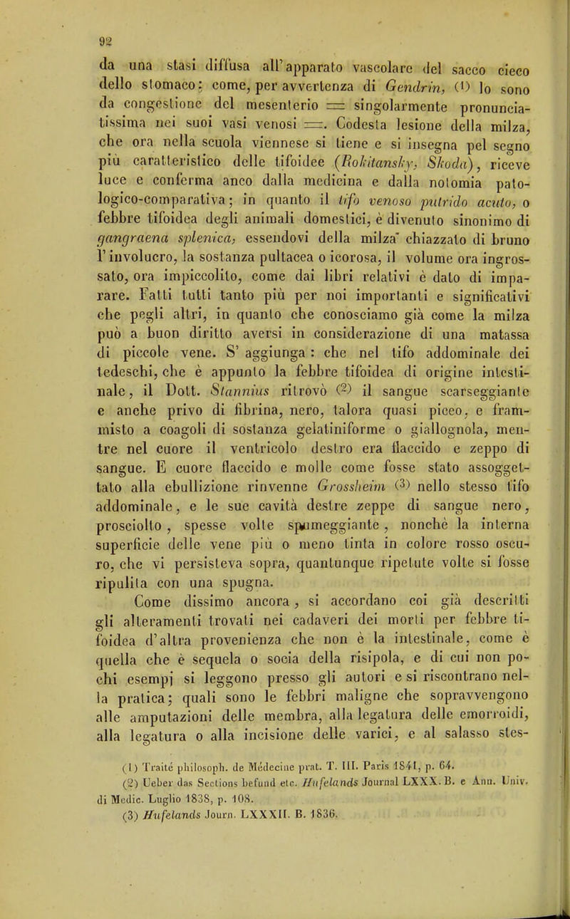 da una stasi diffusa all'apparato vascolare del sacco cieco dello stomaco: come, per avvertenza di Gendrin, (') Io sono da congestione del mesenterio = singolarmente pronuncia- tissima nei suoi vasi venosi =. Codesta lesione della milza, che ora nella scuola viennese si tiene e si insegna pel segno più caratteristico delle tifoidee (Rokitansky, Skoda), riceve luce e conferma anco dalla medicina e dalla notomia pato- logico-comparaliva ; in quanto il tifo venoso putrido acuto, o febbre tifoidea degli animali domestici, è divenuto sinonimo di gangraena selenica, essendovi della milza chiazzato di bruno l'involucro, la sostanza pultacea oicorosa, il volume ora ingros- sato, ora impiccolito, come dai libri relativi è dato di impa- rare. Fatti tutti tanto più per noi importanti e significativi che pegli altri, in quanto che conosciamo già come la milza può a buon diritto aversi in considerazione di una matassa di piccole vene. S' aggiunga : che nel tifo addominale dei tedeschi, che è appunto la febbre tifoidea di origine intesti- nale, il Dott. Slannius ritrovò (2) il sangue scarseggiantc e anche privo di fibrina, nero, talora quasi piceo, e fram- misto a coagoli di sostanza gelaliniforme o giallognola, men- tre nel cuore il ventricolo destro era flaccido e zeppo di sangue. E cuore flaccido e molle come fosse stato assogget- tato alla ebullizione rinvenne Grossheim (3) nello stesso tifo addominale, e le sue cavità destre zeppe di sangue nero, prosciolto, spesse volte spumeggiante, nonché la interna superficie delle vene più o meno tinta in colore rosso oscu- ro, che vi persisteva sopra, quantunque ripetute volte si fosse ripulita con una spugna. Come dissimo ancora, si accordano coi già descritti gli alteramente trovati nei cadaveri dei morti per febbre ti- foidea d'altra provenienza che non è la intestinale, come è quella che è sequela o socia della risipola, e di cui non po- chi esempi si leggono presso gli autori e si riscontrano nel- la pratica; quali sono le febbri maligne che sopravvengono alle amputazioni delle membra, alla legatura delle emorroidi, alla legatura o alla incisione delle varici, e al salasso stes- (1) Traile philosoph. de Médeciue prat. T. III. Paris 1841, p. 64. (2) Ueber das Seclions befund etc. /lufelands Journal LXXX.B. e Ann. Univ. di Medie. Luglio 183S, p. 108. (3) Hufelands Journ. LXXXII. B. 1836.