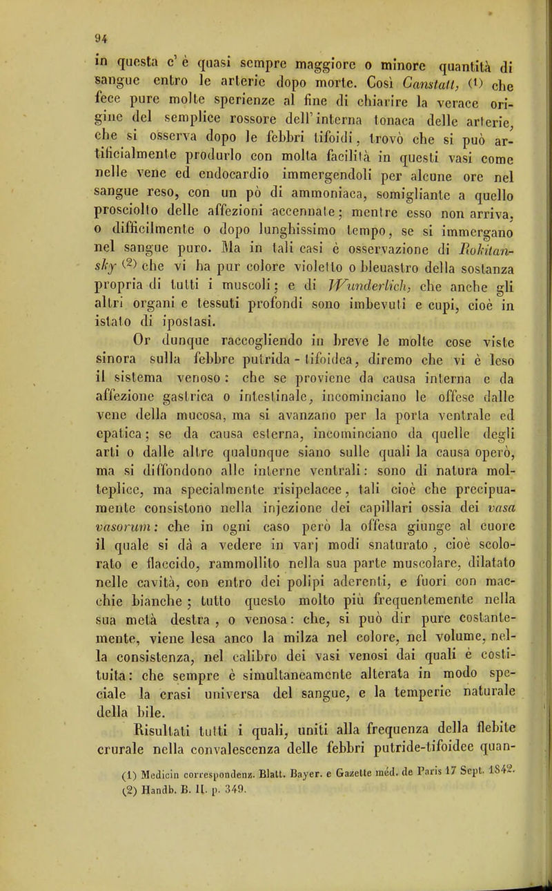 in questa e' è quasi sempre maggiore o minore quantità di sangue entro le arterie dopo morte. Così Gamlatt, 0) che fece pure molte sperienze al fine di chiarire la verace ori- gine del semplice rossore dell1 interna tonaca delle arterie, che si osserva dopo le febbri tifoidi, trovò che si può ar- tificialmente produrlo con molla facilità in questi vasi come nelle vene ed endocardio immergendoli per alcune ore nel sangue reso, con un pò di ammoniaca, somigliante a quello prosciolto delle affezioni accennate; mentre esso non arriva, o difficilmente o dopo lunghissimo tempo, se si immergano nel sangue puro. Ma in tali casi è osservazione di lìokitan- sky (.2> che vi ha pur colore violetto o bleuastro della sostanza propria di tutti i muscoli ; e di Wunderlich, che anche gli altri organi e tessuti profondi sono imbevuti e cupi, cioè in islato di ipostasi. Or dunque raccogliendo in breve le molte cose viste sinora sulla febbre putrida - tifoidea, diremo che vi è leso il sistema venoso : che se proviene da causa interna e da affezione gastrica o intestinale, incominciano le offese dalle vene della mucosa, ma si avanzano per la porla ventrale ed epatica ; se da causa esterna, incominciano da quelle degli arti o dalle altre qualunque siano sulle quali la causa operò, ma si diffondono alle interne ventrali: sono di natura mol- teplice, ma specialmente risipelacee, tali cioè che precipua- mente consistono nella injezione dei capillari ossia dei vaso, vasorum : che in ogni caso però la offesa giunge al cuore il quale si dà a vedere in varj modi snaturato , cioè scolo- rato e flaccido, rammollito nella sua parte muscolare, dilatato nelle cavità, con entro dei polipi aderenti, e fuori con mac- chie bianche ; tutto questo molto più frequentemente nella sua metà destra , o venosa : che, si può dir pure costante- mente, viene lesa anco la milza nel colore, nel volume, nel- la consistenza, nel calibro dei vasi venosi dai quali è costi- tuita: che sempre è simultaneamente alterata in modo spe- ciale la crasi universa del sangue, e la temperie naturale della bile. Risultati tutti i quali, uniti alla frequenza della flebite crurale nella convalescenza delle febbri putride-tifoidee quan- (1) Medioin correspondenz. Blatt. Bayer, e Gazelte raéd. de Paris 17 Scpt. 1)842. (.2) Handb. B. II. !>. 349.