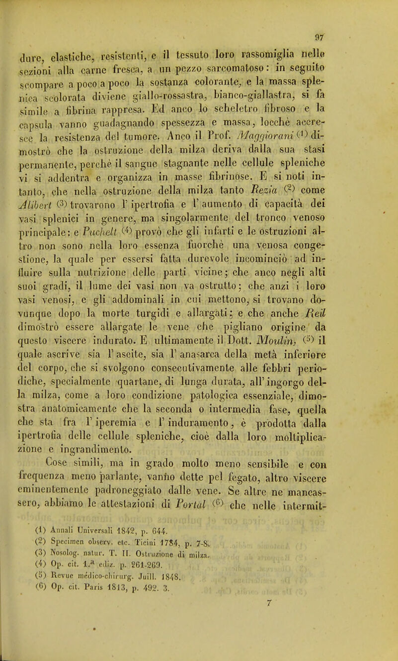 dure, elastiche, resistenti, e il tessuto loro rassomiglia nello sezioni alla carne fresca, a un pezzo sarcomaloso : in seguito scompare a poco a poco la sostanza colorante, e la massa sple- nda scolorata diviene giallo-rossastra, bianco-giallastra, si fa simile a Sbrina rappresa. Ed anco lo scheletro libi oso e la capsula vanno guadagnando spessezza e massa, locchè accre- sce la resistenza del tumore. Anco il Prof. Maggiorarti di- mostrò che la ostruzione della milza deriva dalla sua stasi permanente, perchè il sangue stagnante nelle cellule spleniche vi si addentra e organizza in masse fibrinóse. E si noti in- tanto, che nella ostruzione della milza tanto Rezia (2) come Jlibert (3> trovarono 1' ipertrofia e Y aumento di capacità dei vasi splenici in genere, ma singolarmente del tronco venoso principale: e Puchelt <4) provò che gli infarti e le ostruzioni al- tro non sono nella loro essenza fuorché una venosa conge- stione, la quale per essersi fatta durevole incominciò ad in- fluire sulla nutrizione delle parti vicine; che anco negli alti suoi gradi, il lume dei vasi non va ostrutto; che anzi i loro vasi venosi, e gli addominali in cui mettono, si trovano do- vunque dopo la morte turgidi e allargati; e che anche Reil dimostrò essere allargate le vene che pigliano origine da questo viscere indurato. E ultimamente il Dott. Moulin, il quale ascrive sia F ascile, sia Y anasarca della metà inferiore del corpo, che si svolgono consecutivamente alle febbri perio- diche, specialmente quartane, di lunga durata, all'ingorgo del- la milza, come a loro condizione patologica essenziale, dimo- stra anatomicamente che la seconda o intermedia fase, quella che sta fra l'iperemia e l'induramento, è prodotta dalla ipertrofia delle cellule spleniche, cioè dalla loro moltiplica- zione e ingrandimento. Cose simili, ma in grado molto meno sensibile e con frequenza meno parlante, vanno dette pel fegato, altro viscere eminentemente padroneggiato dalle vene. Se altre ne mancas- sero, abbiamo le attestazioni di Portai (0 che nelle intcrmit- (1) Annali Universali 1842, p. G44. (2) Specimen obscrv. etc. Ticini 1784, p. 7-8. (3) Nosolog. natur. T. II. Osiamone di milza. (4) Op. cit. ediz. p. 261-2G9. (5) Rcvue médico-cliirurg. Juill. 1848. (6) Op. cit. Paris 1813, p. 492. 3. 7