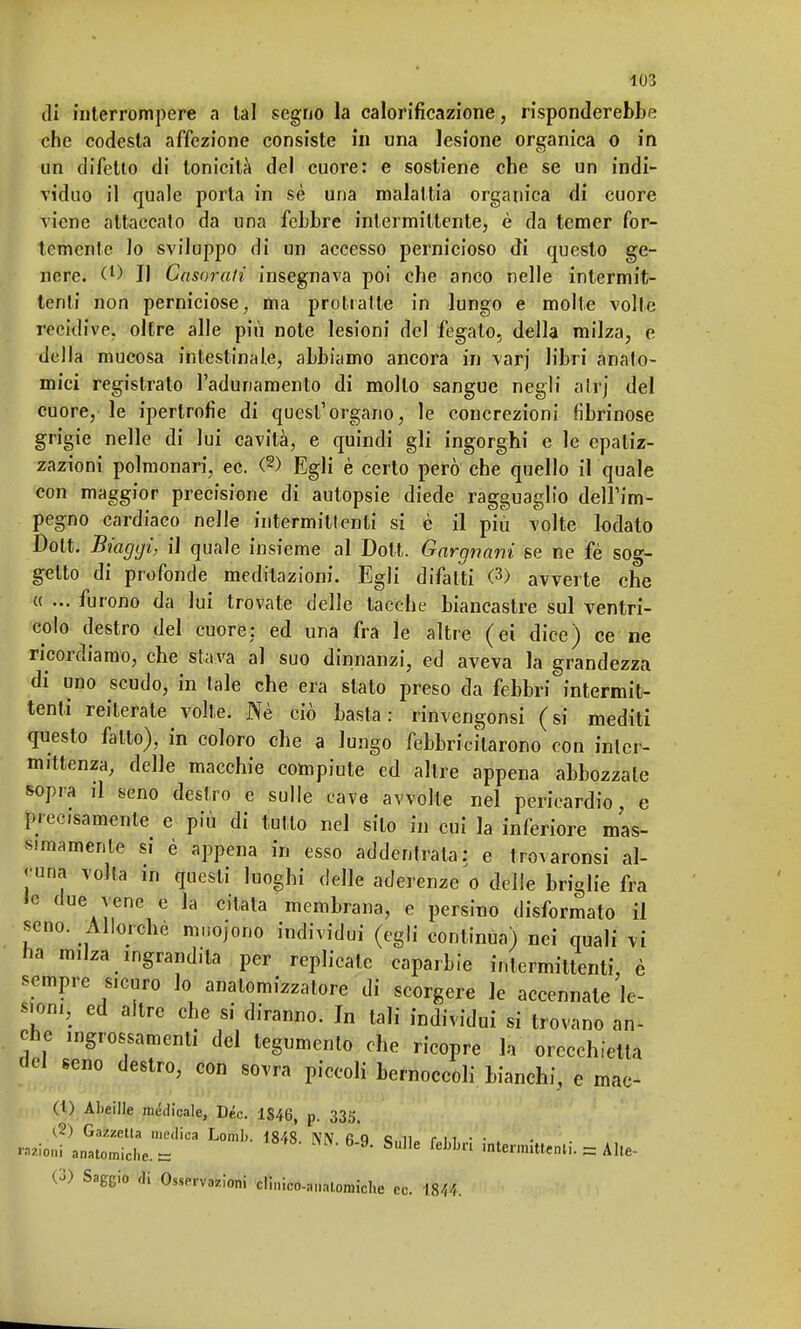 di interrompere a tal segno la calorificazione, risponderebbe che codesta affezione consiste in una lesione organica o in un difetto di tonicità del cuore: e sostiene che se un indi- viduo il quale porta in sè una malattia organica di cuore viene attaccato da una febbre intermittente, è da temer for- temente lo sviluppo di un accesso pernicioso di questo ge- nere. (l) Il Casorali insegnava poi che anco nelle intermit- tenti non perniciose, ma protratte in lungo e molte volte recidive, oltre alle più note lesioni del fegato, della milza, e della mucosa intestinale, abbiamo ancora in varj libri anato- mici registrato radunamento di mollo sangue negli alt) del cuore, le ipertrofie di quest'organo, le concrezioni fibrinose grigie nelle di lui cavità, e quindi gli ingorghi e le epaliz- zazioni polmonari, ec. (2) Egli è certo però che quello il quale con maggior precisione di autopsie diede ragguaglio dell'im- pegno cardiaco nelle intermittenti si è il più volte lodato Dott. Biaggi, il quale insieme al Dott. Gargnani se ne fè sog- getto di profonde meditazioni. Egli di/alti (3) avverte che « ... furono da lui trovate delle tacche biancastre sul ventri- colo destro del cuore: ed una fra le altre (ei dice) ce ne ricordiamo, che stava al suo dinnanzi, ed aveva la grandezza di uno scudo, in tale che era stato preso da febbri intermit- tenti reiterate volte. Ne ciò basta: rinvengonsi (si mediti questo fatto), in coloro che a lungo febbricitarono con inter- mittenza, delle macchie compiute ed altre appena abbozzale sopra il seno destro e sulle cave avvolte nel pericardio, e precisamente e più di tutto nel silo in cui la inferiore mas- simamente si è appena in esso addentrala: e trovaronsi al- cuna volta in questi luoghi delle aderenze'o delle briglie fra le due vene e la citata membrana, e persino disformato il seno. Allorché mnojono individui (egli continua) nei quali vi ha milza ingrandita per replicate caparbie intermittenti, è sempre sicuro lo anatomizzatore di scorgere le accennate le- sioni, ed altre che si diranno. In tali individui si trovano an- che ingrossamenti del tegumento che ricopre la orecchietta del seno destro, con sovra piccoli bernoccoli bianchi, e mac- (1) ALeille medicale, Dèe. 1S46, p. 335. (2) Gazzetta medica Lomli. 1848. NN fi Q s„n. r ì t • • . '«ioni anatomiche, e Sue ««telili. - Alle- 0) Saggio di Osservazioni clinico-anatomiche ec. 1844.