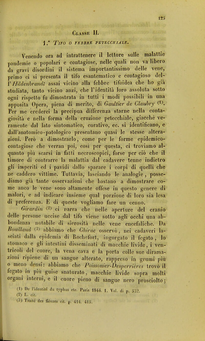 Classe II. \ #° Tito o febbre petecchiale. Venendo ora ad intrattenere il lettore sulle malattie pandemie o popolari e contagiose, nelle quali non va libero da gravi disordini il sistema importantissimo delle vene, primo ci si presenta il tifo esantematico e contagioso del- l' Hildenbrandl assai vicino alla febbre tifoidea che ho già studiata, tanto vicino anzi, che l'identità loro assoluta sotto ogni rispetto fu dimostrata in tutti i modi possibili in una apposita Opera, piena di merito, di Gaultier de Claubry Q-X Per me crederei la precipua differenza starne nella conta- giosità e nella forma della eruzione petecchiale, giacché ve- ramente dal lato sintomatico, curativo, ec. si identificano, e dall'anatomico-patologico presentano quasi le stesse altera- zioni. Però a dimostrarlo, come per le forme epidemico- contagiose che verran poi, così per questa, ci troviamo al- quanto più scarsi in fatti necroscopici, forse per ciò che il timore di contrarre la malattia dal cadavere tenne indietro gli imperiti ed i pavidi dallo sparare i corpi di quelli che ne caddero vittime. Tuttavia, lasciando le analogie , posse- diamo già tante osservazioni che bastano a dimostrare co- me anco le vene sono altamente offese in questo genere di malori, e ad indicare insieme qual porzione di loro sia lesa di preferenza. E di queste vogliamo fare un cenno. Girardin (2) ci narra che nelle aperture del cranio delle persone uccise dal tifo viene sotto agli occhi una ab- bondanza notabile di sierosità nelle vene encefaliche. Da Bouillaud (3) abbiamo che Ghirac osservò, nei cadaveri la- sciati dalla epidemia di Rochefort, ingorgato il fegato , lo stomaco e gli intestini disseminati di macchie livide, i ven- tricoli del cuore, la vena cava e la porta colle sue dirama- zioni ripiene di un sangue alterato, rappreso in grumi più o meno densi: abbiamo che Poissonier-Desperrières trovò il fegato in più guise snaturato, macchie livide sopra molti organi interni, e il cuore pieno di sangue nero prosciolto; (1) De Fidentité du typlms ete. Paris 1844. 1. Voi di p 53? (2) L. cit. r (3) Traile des fièvres cit. p. 414. 415.