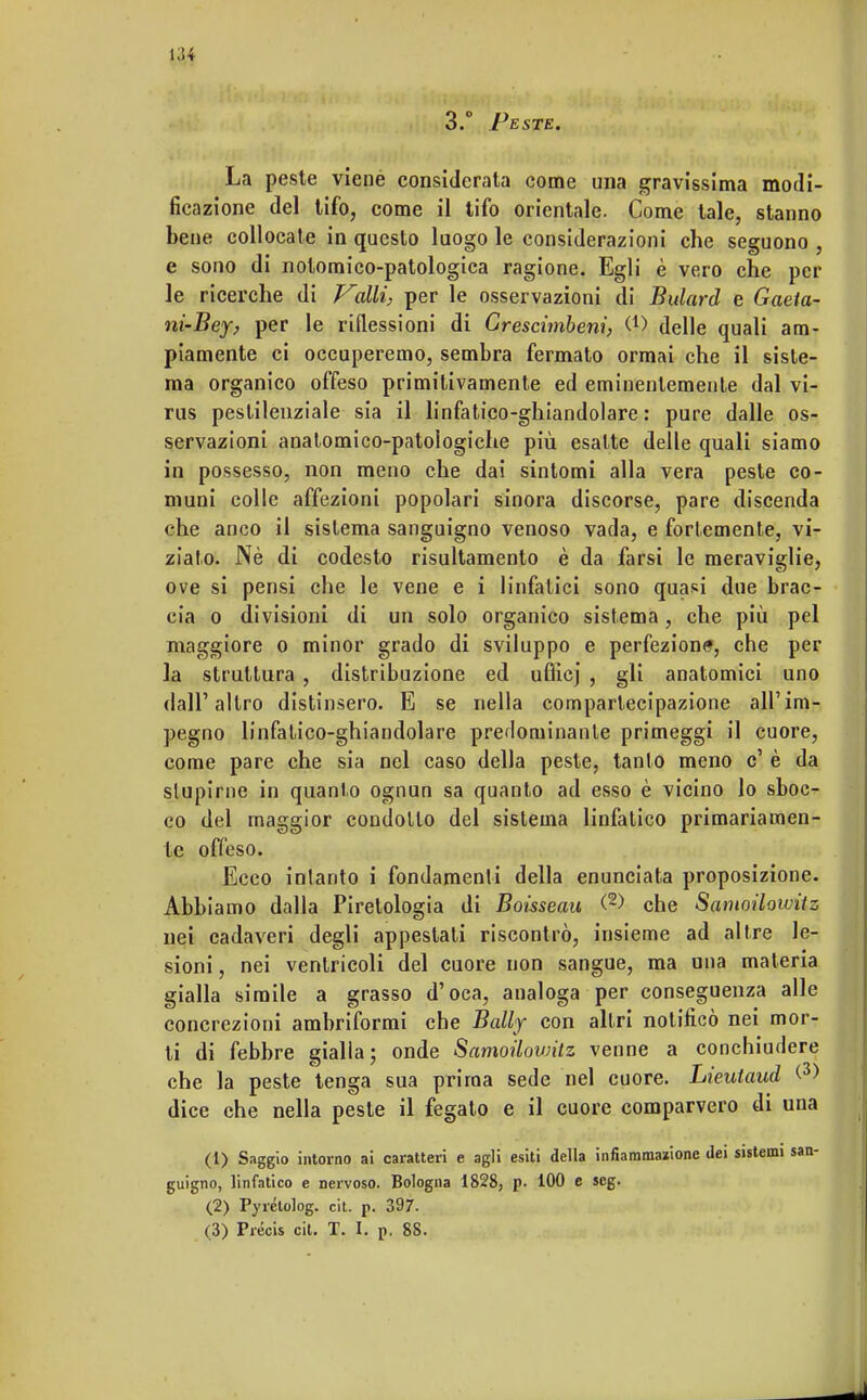 3.° Peste. La peste viené considerata come una gravissima modi- ficazione del tifo, come il tifo orientale. Come tale, stanno bene collocate in questo luogo le considerazioni che seguono , e sono di notoraico-patologica ragione. Egli è vero che per le ricerche di Valli, per le osservazioni di Bulard e Gaeia- ni-Bey, per le riflessioni di Grescimbeni, (4) delle quali am- piamente ci occuperemo, sembra fermato ormai che il siste- ma organico offeso primitivamente ed eminentemente dal vi- rus pestilenziale sia il linfatico-ghiandolare : pure dalle os- servazioni anatomico-patologiche più esalte delle quali siamo in possesso, non meno che dai sintomi alla vera peste co- muni colle affezioni popolari sinora discorse, pare discenda che anco il sistema sanguigno venoso vada, e fortemente, vi- ziato. Nè di codesto risultamento è da farsi le meraviglie, ove si pensi che le vene e i linfatici sono quasi due brac- cia o divisioni di un solo organico sistema, che più pel maggiore o minor grado di sviluppo e perfezione, che per la struttura , distribuzione ed uQìcj , gli anatomici uno dall'altro distinsero. E se nella compartecipazione all'im- pegno linfatico-ghiandolare predominante primeggi il cuore, come pare che sia nel caso della peste, tanto meno c' è da stupirne in quanto ognun sa quanto ad esso è vicino lo sboc- co del maggior condotto del sistema linfatico primariamen- te offeso. Ecco intanto i fondamenti della enunciata proposizione. Abbiamo dalla Piretologia di Boisseau (2> che Samoilowitz nei cadaveri degli appestati riscontrò, insieme ad altre le- sioni, nei ventricoli del cuore non sangue, ma una materia gialla simile a grasso d'oca, analoga per conseguenza alle concrezioni ambriformi che Bally con altri notificò nei mor- ti di febbre gialla; onde Samoilowitz venne a conchiudere che la peste tenga sua prima sede nel cuore. Lieutaud <3> dice che nella peste il fegato e il cuore comparvero di una (1) Saggio intorno ai caratteri e agli esiti della infiammazione dei sistemi san- guigno, linfatico e nervoso. Bologna 1828, p. 100 e seg. (2) Pyrétolog. cit. p. 397.