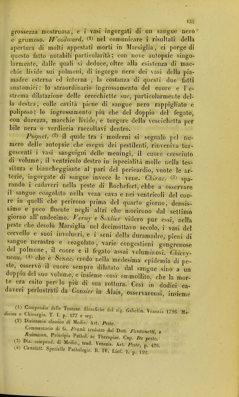 grossezza mostruosa, e i vasi ingorgati di un sangue nero e grumoso. Woodward, W nel comunicare i risultali della apertura di molti appestati morti in Marsiglia, ci porge di questo fatto notabili particolarità; con nove autopsie singo- larmente, dalle quali si deduce, oltre alla esistenza di mac- chie livide sui polmoni, di ingorgo nero dei vasi della pia- madre esterna ed interna , la costanza di questi due fatti anatomici: lo straordinario ingrossamento del cuore e l'e- strema dilatazione delle orecchiette sue, particolarmente del- la destra, colle cavità piene di sangue nero rappigliato e poliposo: lo ingrossamento più che del doppio del fegato, con durezza, macchie livide, e turgore della vescichetta per bile nera o verdiccia raccoltavi dentro. Pugnet, (2> il quale tra i moderni si segnalò pel nu- mero delle autopsie che eseguì dei pestilenti, rinveniva tur- gescenti i vasi sanguigni delle meningi, il cuore cresciuto di volume, il ventricolo destro in ispecialità molle nella tes- situra e biancheggiante al pari del pericardio, vuote le ar- terie, ingorgale di sangue invece le vene. Chirac, <3) spa- rando i cadaveri nella peste di Rochefort, ebbe a osservare il sangue coagolato nella vena cava e nei ventricoli del cuo- re in quelli che perirono prima del quarto giorno, densis- simo e poco fluente negli altri che morirono dal settimo giorno all'undecime Verny e Soulier videro pur essi, nella peste che desolò Marsiglia nel decimottavo secolo, i vasi del cervello e suoi involucri, e i seni della duramadre, pieni di sangue nerastro e coagolato, varie congestioni gangrenose del polmone, il cuore e il fegato assai voluminosi. Chkoy neau, <«> che è Senac, credo nella medesima epidemia di pe- ste, osservò il cuore sempre dilatato dal sangue sino a un doppio del suo volume, e insieme-così ammollito, che la mor- te era esito per lo più di sua rottura/Così in dodici ca- daveri perlustrali da Comier in Alais, osservarsi, insieme dicinfe £0mpendÌ0Tdee Transaz- del sig. Gibelln. Venezia 1796. Mfi. «licina e Chirurgia. T. I. p. 177 e seg. (2) Dizionario classico di Medie. Art. Peste. Commentario di G. Frank tradotto dal* Dott. Fantonetii, e Btumann. Principia Pathol. ac Therapiae. C.p. De pesi, 3) D,z. compend. di Medie, trad. Venezia. Art. Péste, p (4) Canstatt. Specielle Patologie. B. IV. Liei'. 1. p i92