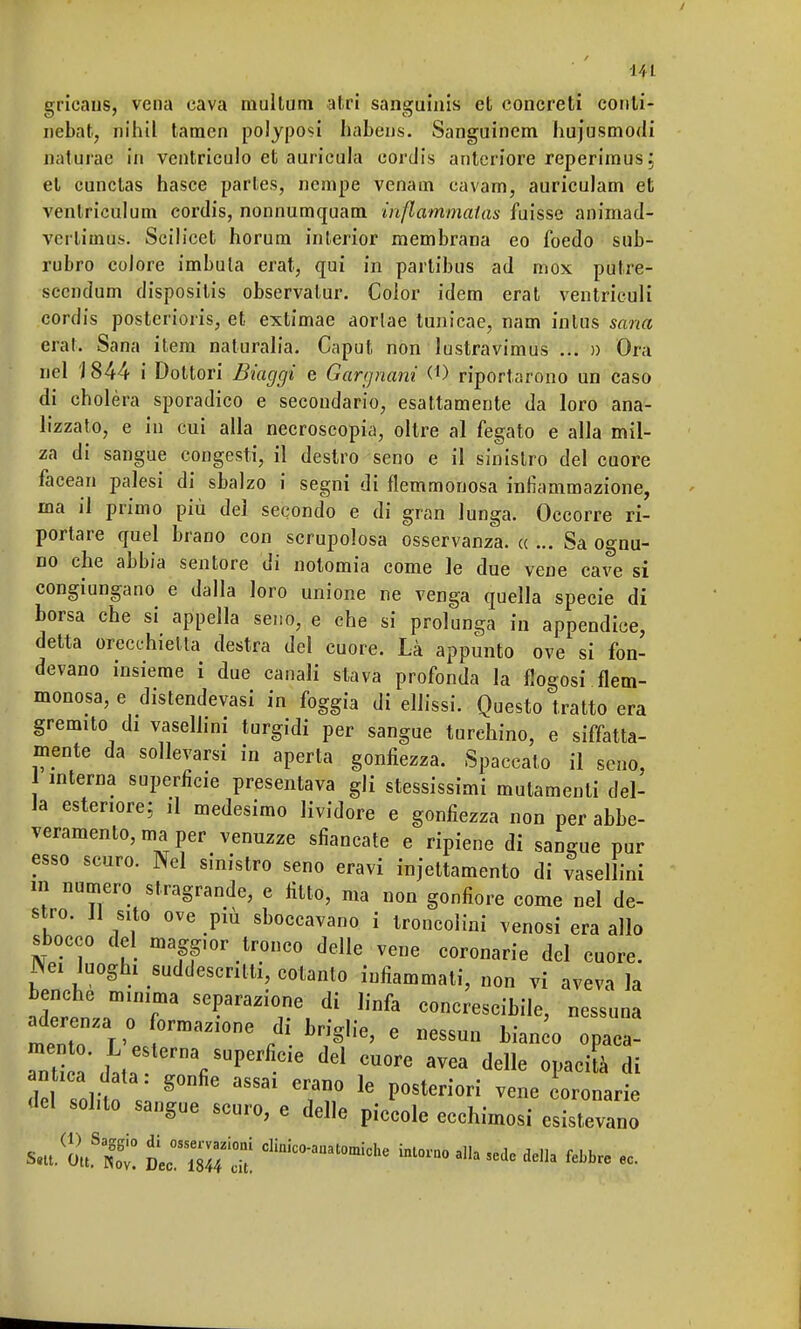 gricaus, vena cava raullum atri sanguinìs et concreti conli- nebat, tfib.it tamen polyposi habens. Sanguinem hujusmodi naturàe in ventriculo et auricula eordis anteriore reperimus; et cunctas hasce parles, nenipe venaui cavam, aurieulam et ventriculum eordis, nonnumquam infiammaias fuisse animad- vertimus. Scilicet horum interior membrana eo foedo sub- rubro colore imbula erat, qui in partibus ad mox putre- sccndum dispositis observatur. Color idem erat ventriculi eordis posterioris, et extimae aorlae tunicae, nam intus sana erat. Sana item naturalia. Caput non lustravimus ... » Ora nel J 844 i Dottori Biaggi e Gargnani riportarono un caso di cholèra sporadico e secondario, esattamente da loro ana- lizzato, e in cui alla necroscopia, oltre al fegato e alla mil- za di sangue congesti, il destro seno e il sinistro del cuore facean palesi di sbalzo i segni di flemmonosa infiammazione, ma il primo più del secondo e di gran lunga. Occorre ri- portare quel brano con scrupolosa osservanza. « ... Sa ognu- no che abbia sentore di notomia come le due vene cave si congiungano e dalla loro unione ne venga quella specie di borsa che si appella seno, e che si prolunga in appendice, detta orecchietta destra del cuore. Là appunto ove si fon- devano insieme i due canali stava profonda la flogosi flem- monosa, e distendevasi in foggia di ellissi. Questo tratto era gremito di vasellini turgidi per sangue turchino, e siffatta- mente da sollevarsi in aperta gonfiezza. Spaccalo il seno, interna superficie presentava gli stessissimi mutamenti del- la esteriore; il medesimo lividore e gonfiezza non per abbe- veramelo, ma per venuzze sfiancate e ripiene di sangue pur esso scuro. Nel sinistro seno eravi injettamento di vasellini in numero stragrande, e fitto, ma non gonfiore come nel de- stro. Il sito ove più sboccavano i troncolini venosi era allo sbocco del magpor tronco delle vene coronarie del cuore. Nei luoghi suddescntti, cotanto infiammati, non vi aveva la benché minima separazione di linfa concrescibile, nessuna aderenza o formazione di briglie, e nessun bianco opaea- ant 'dÌC fiSUperfiCÌe dd CU°re aVea delle ^ le solit l g° 38831 e??,0 16 P°SterÌOrÌ vene Arenarie del sohto sangue scuro, e delle piccole ecchimosi esistevano S.U. *tSZ: iTmfÌ CWaat0mÌche *** ^ *• della lebbre ec.