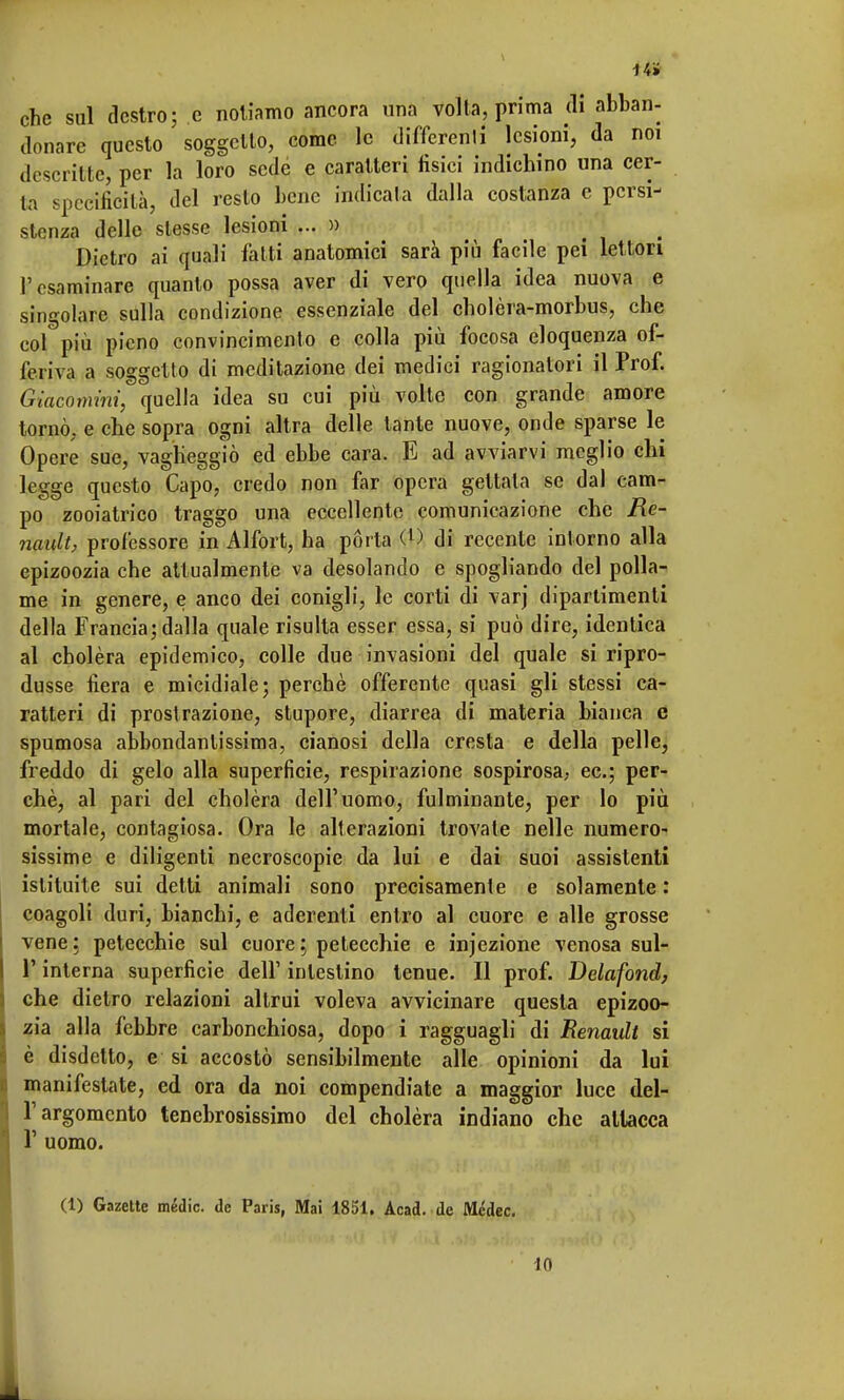 14» che sul destro; e notiamo ancora una volta, prima di abban- donare questo soggetto, come le differenli lesioni, da noi descritte, per la loro sede e caratteri tìsici indichino una cer- ta specificità, del resto bene indicala dalla costanza e persi- stenza delle stesse lesioni ... » Dietro ai quali latti anatomici sarà più facile pei lettori l'esaminare quanto possa aver di vero quella idea nuova e singolare sulla condizione essenziale del cholèra-morbus, che col più pieno convincimento e colla più focosa eloquenza of- feriva a soggetto di meditazione dei medici ragionatori il Prof. Giacomini, quella idea su cui più volte con grande amore tornò, e che sopra ogni altra delle tante nuove, onde sparse le Opere sue, vagheggiò ed ebbe cara. E ad avviarvi meglio chi legge questo Capo, credo non far opera gettata se dal cam- po zooiatrico traggo una eccellente comunicazione che Re- nault, professore in Alfort, ha porta (l) di recente intorno alla epizoozia che attualmente va desolando e spogliando del polla- me in genere, e anco dei conigli, le corti di varj dipartimenti della Francia; dalla quale risulta esser essa, si può dire, identica al cholèra epidemico, colle due invasioni del quale si ripro- dusse fiera e micidiale; perchè offerente quasi gli stessi ca- ratteri di prostrazione, stupore, diarrea di materia bianca e spumosa abbondantissima, cianosi della cresta e della pelle, freddo di gelo alla superficie, respirazione sospirosa, ec; per- chè, al pari del cholèra dell'uomo, fulminante, per lo più mortale, contagiosa. Ora le alterazioni trovale nelle numero- sissime e diligenti necroscopie da lui e dai suoi assistenti istituite sui detti animali sono precisamente e solamente : coagoli duri, bianchi, e aderenti entro al cuore e alle grosse vene: petecchie sul cuore; petecchie e injezione venosa sul- l'interna superficie dell1 intestino tenue. Il prof. Delafond, che dietro relazioni altrui voleva avvicinare questa epizoo- zia alla febbre carbonchiosa, dopo i ragguagli di Renault si è disdetto, e si accostò sensibilmente alle opinioni da lui manifestate, ed ora da noi compendiate a maggior luce del- l'argomento tenebrosissimo del cholèra indiano che attacca T uomo. (1) Gazette medie, de Paris, Mai 1851. Acad. de Médec. LO