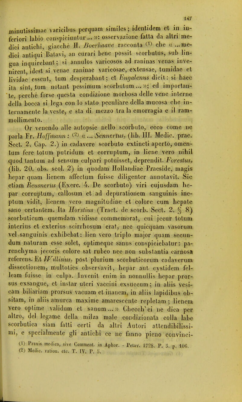 minutissiniae varicibus perquam similes ; identiclem et in in- feriori labio conspiciuiilur... »: osservazione fatta da altri me- dici antichi, giacché II. Boarhaave racconta <*> che ((...me- dici antiqui Batavi, ap curari bene possit scorbutus, sub lin- gua inquirebant; si annulos varicosos ad raninas venas inve- nirent, idest si venae raninae varicosae, extensae, tumidae et lividae essent, tum desperabant ; et Eugalenus dicit : si haec ita sinl, tum notant pessimum scorbutum... »; ed importan- te, perchè forse questa condizioue morbosa delle vene interne della bocca si lega con lo slato peculiare della mucosa che in- ternamente la veste, e sta di mezzo tra la emorragia e il ram- mollimento. Or venendo alle autopsie nello scorbuto, ecco come ne parla Fr. Hoffmann: <2> ((... Sennertus, (lib. III. Medie, prac. Sect. 2. Cap. 2.) in cadavere scorbuto extincti aperto, omen- tum fere totum putridum et corruptum, in liene vero nihil quod tantum ad sensum culpari potuisset, deprendit. Forestus, (lib. 20. obs. scoi. 2) in quodam Hollandiae Praeside, magis hepar quam lienem affectum fuisse diligenter annotavit. Sic etiam Reusnerus (Exerc. 4. De scorbuto) viri cujusdam he- par corruptum, callosum et ad depurationem sanguinis ine- ptum vidit, lienem vero magnitudine et colore cura, hepate sano certantem. Ila Horstius (Traci, de scorb. Sect. 2. § 8) scorbuticum quemdam vidisse commemorat, cui jecur totum interius et exterius scirrhosum erat, nec quicquam vasorum vel sanguinis exhibebat: lien vero triplo major quam secun- dum naturam esse solet, optimeque sanus conspiciebatur : pa- renchyma jecoris colore sat rubeo nec non substantia carnosa referens. Et IVdlisius, post plurium scorbuticorum cadaverum disseclionem, multolies observavit, hepar aut cyslidem fel- leam fuisse in culpa. Inverni enim in nonnullis hepar pror- sus exsangue, et instar uteri vaccini exsuccum; in aliis vesi- cam biliariam prorsus vacuam et inanem, in aliis lapidibus ob- sitam, in aliis amurca maxime amarescente repletam ; lienem vero oplirae validum et sanum... » Checch'ei ne dica per altro, del legame della milza male condizionata colla labe scorbutica siam fatti certi da altri Autori attendibilissi- mi, e specialmente gli antichi ce ne fanno pieno convinci- ci) Praxis medica, sive Corament. in Aphor. - Pelay. 1728. P. 5. p. 100. (2) Medie, ratiou. ctc. T. IV. P. ti.