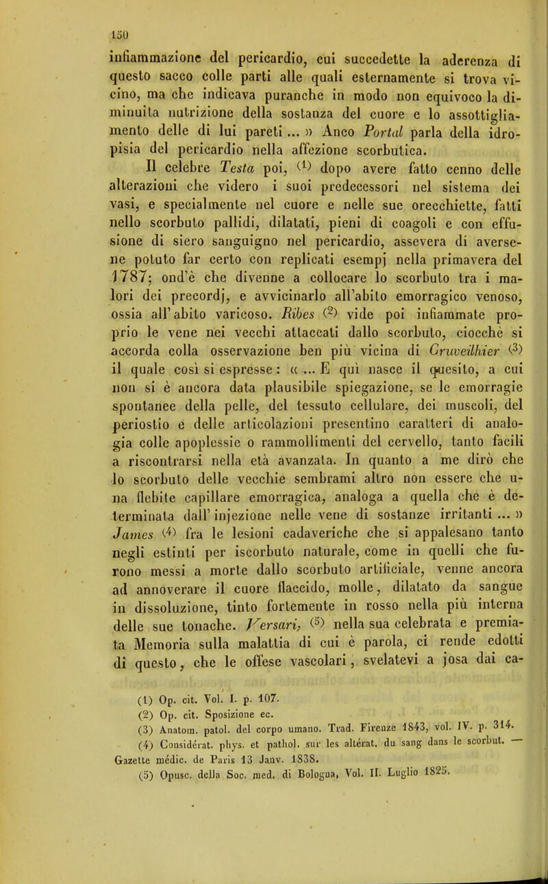 L5U infiammazione del pericardio, cui succedette la aderenza di questo sacco colle parti alle quali esternamente si trova vi- cino, ma che indicava puranche in modo non equivoco la di- minuita nutrizione della sostanza del cuore e lo assottiglia- mento delle di lui pareti... » Anco Portai parla della idro- pisia del pericardio nella affezione scorbutica. Il celebre Testa poi, W dopo avere fatto cenno delle alterazioni che videro i suoi predecessori nel sistema dei vasi, e specialmente nel cuore e nelle sue orecchiette, fatti nello scorbuto pallidi, dilatati, pieni di coagoli e con effu- sione di siero sanguigno nel pericardio, assevera di averse- ne potuto far certo con replicati esempj nella primavera del 1787; ond'è che divenne a collocare lo scorbuto tra i ma- lori dei precordj, e avvicinarlo all'abito emorragico venoso, ossia all'abito varicoso. Ribes (2) vide poi infiammate pro- prio le vene nei vecchi attaccali dallo scorbuto, ciocché si accorda colla osservazione ben più vicina di Cruveilhier (3) il quale così si espresse : « ... E qui nasce il quesito, a cui non si è ancora data plausibile spiegazione, se le emorragie spontanee della pelle, del tessuto cellulare, dei muscoli, del periostio e delle articolazioni presentino caratteri di analo- gia colle apoplessie o rammollimenti del cervello, tanto facili a riscontrarsi nella età avanzala. In quanto a me dirò che lo scorbulo delle vecchie sembrami altro non essere che u- na flebile capillare emorragica, analoga a quella che è de- terminata dall' infezione nelle vene di sostanze irritanti... » James C4> fra le lesioni cadaveriche che si appalesano tanto negli estinti per iscorbuto naturale, come in quelli che fu- rono messi a morte dallo scorbuto artificiale, venne ancora ad annoverare il cuore flaccido, molle, dilatato da sangue in dissoluzione, tinto fortemente in rosso nella più interna delle sue tonache. Versavi, <5> nella sua celebrata e premia- ta Memoria sulla malattia di cui è parola, ci rende edotti di questo, che le offese vascolari, svelatevi a josa dai ca- ci) Op. cit. Voi. I. p. 107. (2) Op. cit. Sposizione ec. (3) Ànatom. patol. del corpo umano. Trad. Firenze 1843, voi. IV. p. 314. (4) Considerai pliys. et pathol. sur les altérat. du sang dans le scorbut. — Gazette medie, de Paris 13 Janv. 1S38.