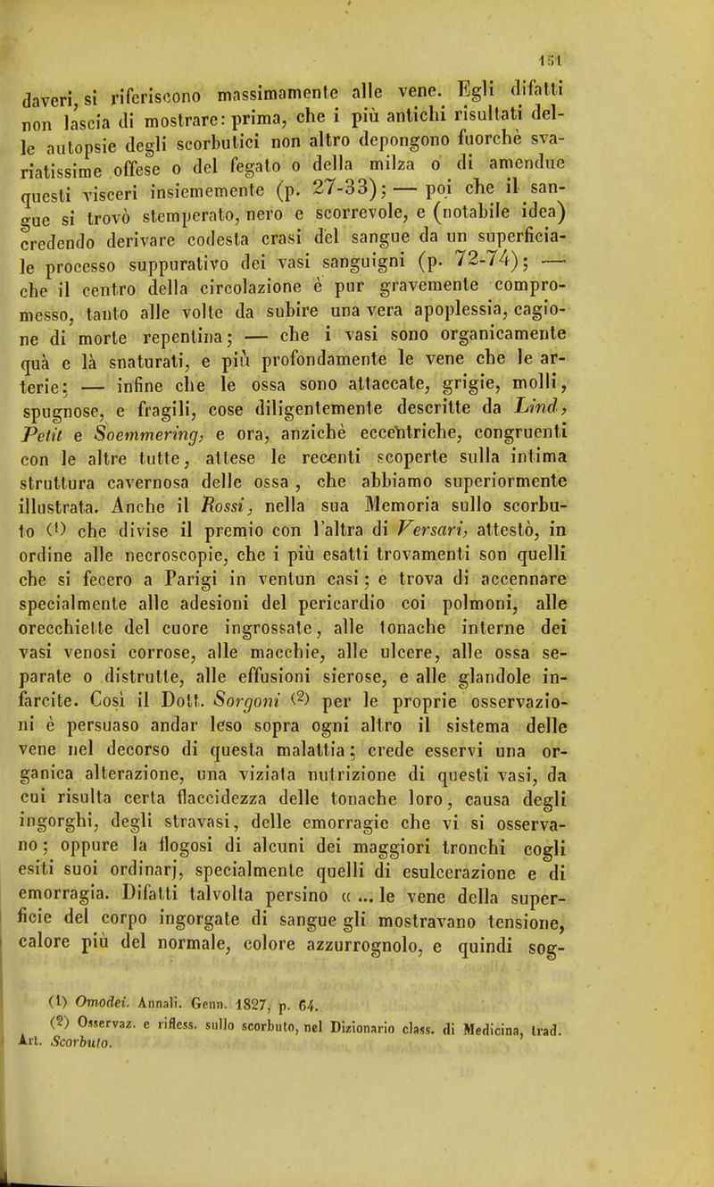 1S1 (Inveri, si riferiscono massimamente alle vene. Egli difatti non lascia di mostrare: prima, che i più antichi risultati del- le autopsie degli scorbutici non altro depongono fuorché sva- riatissime offese o del fegato o della milza o di amendue questi visceri insicmemente (p. 27-33);—poi che il san- gue si trovò stemperato, nero e scorrevole, e (notabile idea) credendo derivare codesta crasi del sangue da un superficia- le processo suppurativo dei vasi sanguigni (p. 72-74); — che il centro della circolazione e pur gravemente compro- messo, tanto alle volte da subire una vera apoplessia, cagio- ne di morte repentina; — che i vasi sono organicamente qua e là snaturati, e più profondamente le vene che le ar- terie; — infine che le ossa sono attaccate, grigie, molli, spugnose, e fragili, cose diligentemente descritte da Lind, Petit e Soemmering, e ora, anziché eccentriche, congruenti con le altre tutte, attese le recenti scoperte sulla intima struttura cavernosa delle ossa , che abbiamo superiormente illustrata. Anche il Rossi, nella sua Memoria sullo scorbu- to (l) che divise il premio con l'altra di Versavi, attestò, in ordine alle necroscopie, che i più esatti trovamenti son quelli che si fecero a Parigi in ventun casi ; e trova di accennare specialmente alle adesioni del pericardio coi polmoni, alle orecchiette del cuore ingrossate, alle lonache interne dei vasi venosi corrose, alle macchie, alle ulcere, alle ossa se- parate o distrutte, alle effusioni sierose, e alle glandole in- farcite. Così il Dott. Sorgoni <-2) per le proprie osservazio- ni è persuaso andar leso sopra ogni altro il sistema delle vene nel decorso di questa malattia ; crede esservi una or- ganica alterazione, una viziata nutrizione di questi vasi, da cui risulta certa flaccidezza delle tonache loro, causa degli ingorghi, degli stravasi, delle emorragie che vi si osserva- no ; oppure la flogosi di alcuni dei maggiori tronchi cogli esiti suoi ordinar), specialmente quelli di esulcerazione e di emorragia. Difatti talvolta persino a ... le vene della super- ficie del corpo ingorgate di sangue gli mostravano tensione, calore più del normale, colore azzurrognolo, e quindi sog- (1) Omodei. Annali. Gemi. 1827, p. 64. (2) Osserva*, e rifless. sullo scorbuto, nel Dizionario class, di Medicina, Irad. Art. Scorbuto.