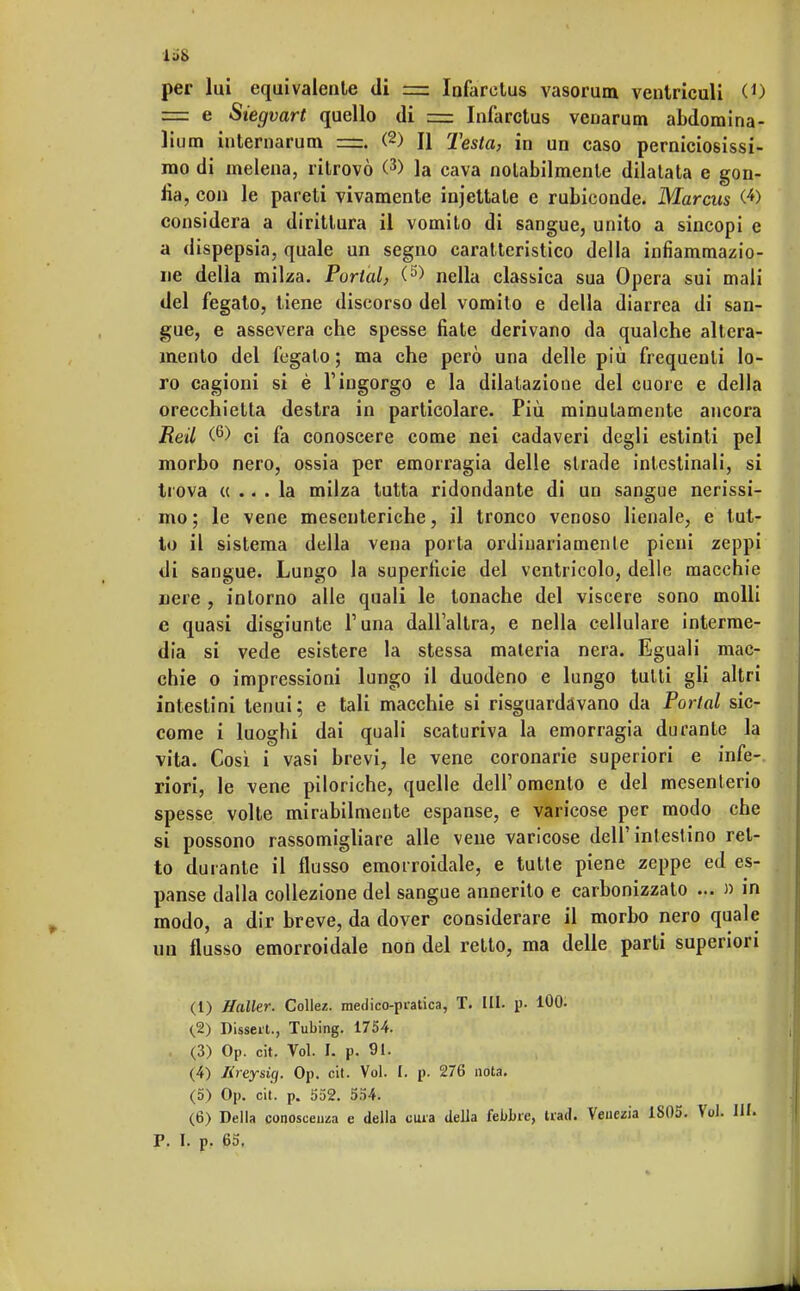 per lui equivalente di =: Infaretus vasorum ventriculi O) = e Siegvart quello di = Infarctus venarum abdomina- lium internarum =. (2) H Testa, in un caso perniciosissi- mo di inelena, ritrovò (3) la cava notabilmente dilatata e gon- fia , con le pareti vivamente iniettale e rubiconde. Marcus (•*) considera a dirittura il vomito di sangue, unito a sincopi e a dispepsia, quale un segno caratteristico della infiammazio- ne della milza. Portai, (5) nella classica sua Opera sui mali del fegato, tiene discorso del vomito e della diarrea di san- gue, e assevera che spesse fiate derivano da qualche altera- mente del fegato ; ma che però una delle più frequenti lo- ro cagioni si è l'ingorgo e la dilatazione del cuore e della orecchietta destra in particolare. Più minutamente ancora Reti (6) ci fa conoscere come nei cadaveri degli estinti pel morbo nero, ossia per emorragia delle strade intestinali, si trova «... la milza tutta ridondante di un sangue nerissi- mo ; le vene mesenteriche, il tronco venoso lienale, e tut- to il sistema della vena porta ordinariamente pieni zeppi di sangue. Lungo la superficie del ventricolo, delle macchie nere , intorno alle quali le tonache del viscere sono molli e quasi disgiunte l'una dall'altra, e nella cellulare interme- dia si vede esistere la stessa materia nera. Eguali mac- chie o impressioni lungo il duodeno e lungo tutti gli altri intestini tenui; e tali macchie si risguardàvano da Portai sic- come i luoghi dai quali scaturiva la emorragia durante la vita. Così i vasi brevi, le vene coronarie superiori e infe- riori, le vene piloriche, quelle dell'omento e del mesenterio spesse volte mirabilmente espanse, e varicose per modo che si possono rassomigliare alle vene varicose dell'intestino ret- to durante il flusso emorroidale, e tutte piene zeppe ed es- panse dalla collezione del sangue annerito e carbonizzato ... » in modo, a dir breve, da dover considerare il morbo nero quale un flusso emorroidale non del retto, ma delle parti superiori (1) Haller. Colle/, medico-pratica, T. III. p. 100. <2) Disseti., Tubing. 1754. (3) Op. cit. Voi. I. p. 91. (4) lireysig. Op. cit. Voi. I. p. 276 nota. (5) Op. cit. p. 352. 554. (6) Della conosceva e della cura della febbre, traci. Venezia 1805. Voi.