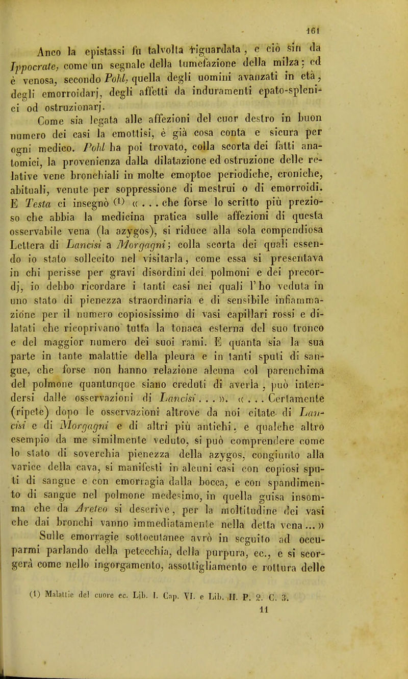 Anco la epistassi fu talvolta tiguardata , e ciò sin da Ippocrate, come un segnale della tumefazione della milza ; ed è venosa, secondo Polii, quella degli uomini avanzati in età, degli cmorroidarj, degli affetti da induramenti epato-spleni- ci od ostruzionarj. Come sia legata alle affezioni del cuor destro in buon numero dei casi la emottisi, è già cosa conta e sicura per ogni medico. Polii ha poi trovato, colla scorta dei fatti ana- tomici, la provenienza dalla dilatazione ed ostruzione delle re- lative vene bronchiali in molte emoptoe periodiche, croniche, abituali, venule per soppressione di mestrui o di emorroidi. E Testa ci insegnò <*> «... che forse lo scritto più prezio- so che abbia la medicina pratica sulle affezioni di questa osservabile vena (la azygos), si riduce alla sola compendiosa Lettera di Lancisi a Morgagni; colla scorta dei quali essen- do io stato sollecito nel visitarla, come essa si presentava in chi perisse per gravi disordini dei. polmoni e dei precor- di, io debbo ricordare i tanti casi nei quali l'ho veduta in uno slato di pienezza straordinaria e di sensibile infiamma- zione per il numero copiosissimo di vasi capillari rossi e di- latati che ricoprivano tutta la tonaca esterna del suo tronco e del maggior numero dei suoi rami. E quanta sia la sua parte in tante malattie della pleura e in lanti spuli di san- gue, che forse non hanno relazione alcuna col parenchima del polmone quantunque siano creduti di averla , può inten- dersi dalle osservazioni di Lancisi...)). <c . . . Certamente (ripete) dopo le osservazioni altrove da noi citate- di Lau* dai e di Morgagni e di altri più antichi. e qualche altro esempio da me similmente veduto, si può comprendere come lo stato di soverchia pienezza della azygos, congiunto alla varice della cava, si manifesti in alcuni casi con copiosi spu- ti di sangue e con emorragia dalla bocca, e con spandimen- to di sangue nel polmone medesimo, in quella guisa insom- ma ebe da Jreleo si descrive, per la moltitudine dei vasi che dai bronchi vanno immediatamente nella delta vena...» Sulle emorragie sottocutanee avrò in seguilo ad occu- parmi parlando della petecchia, delia purpura, ec, e si scor- gerà come nello ingorgamento, assottigliamento e rottura delle (1) Maialile del cuore ec. L'ili. I. Gap. VI. e Lib. II. P. 2. C. ;\. 11