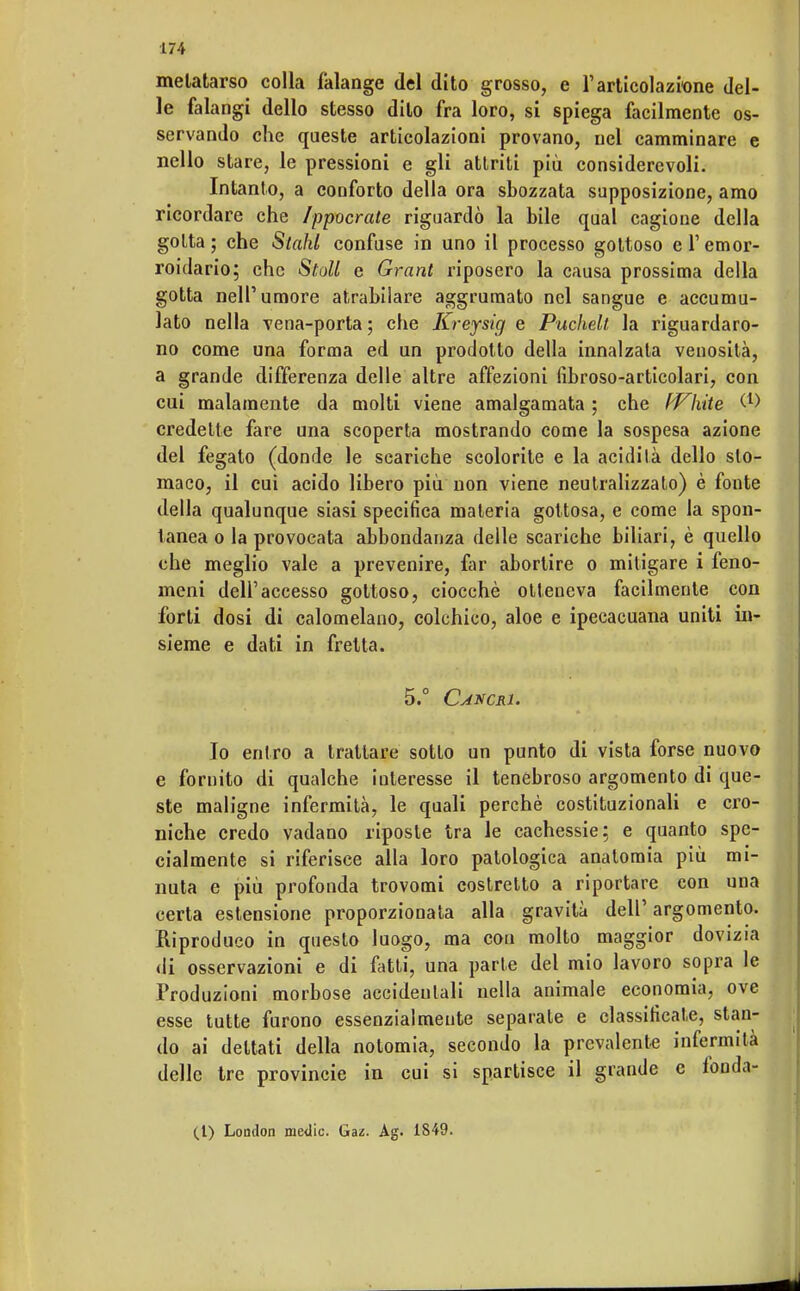 metatarso colla falange del dito grosso, e l'articolazione del- le falangi dello stesso dito fra loro, si spiega facilmente os- servando che queste articolazioni provano, nel camminare e nello stare, le pressioni e gli attriti più considerevoli. Intanto, a conforto della ora sbozzata supposizione, amo ricordare che /ppocrate riguardò la bile qual cagione della gotta; che Stahl confuse in uno il processo gottoso el'emor- roidario; che Stoli e Grant riposero la causa prossima della gotta nell'umore atrabilare aggrumato nel sangue e accumu- lato nella vena-porta; che Kreysig e Puchelt, la riguardaro- no come una forma ed un prodotto della innalzata venosità, a grande differenza delle altre affezioni fibroso-articolari, con cui malamente da molti viene amalgamata ; che fallite W credette fare una scoperta mostrando come la sospesa azione del fegato (donde le scariche scolorite e la acidità dello sto- maco, il cui acido libero più non viene neutralizzato) è fonte della qualunque siasi specifica materia gottosa, e come la spon- tanea o la provocata abbondanza delle scariche biliari, è quello che meglio vale a prevenire, far abortire o mitigare i feno- meni dell'accesso gottoso, ciocché otteneva facilmente con forti dosi di calomelano, colchico, aloe e ipecacuana uniti in- sieme e dati in fretta. 5.° Caxcri. Io entro a trattare sotto un punto di vista forse nuovo e fornito di qualche interesse il tenebroso argomento di que- ste maligne infermità, le quali perchè costituzionali e cro- niche credo vadano riposte tra le cachessie; e quanto spe- cialmente si riferisce alla loro patologica anatomia più mi- nuta e più profonda trovomi costretto a riportare con una certa estensione proporzionata alla gravità dell' argomento. Riproduco in questo luogo, ma con molto maggior dovizia di osservazioni e di fatti, una parte del mio lavoro sopra le Produzioni morbose accidentali nella animale economia, ove esse tutte furono essenzialmente separate e classificate, stan- do ai dettati della notomia, secondo la prevalente infermità delle tre provincie in cui si spartisce il grande e fonda- ti) London medie. Gaz. Ag. 1849.