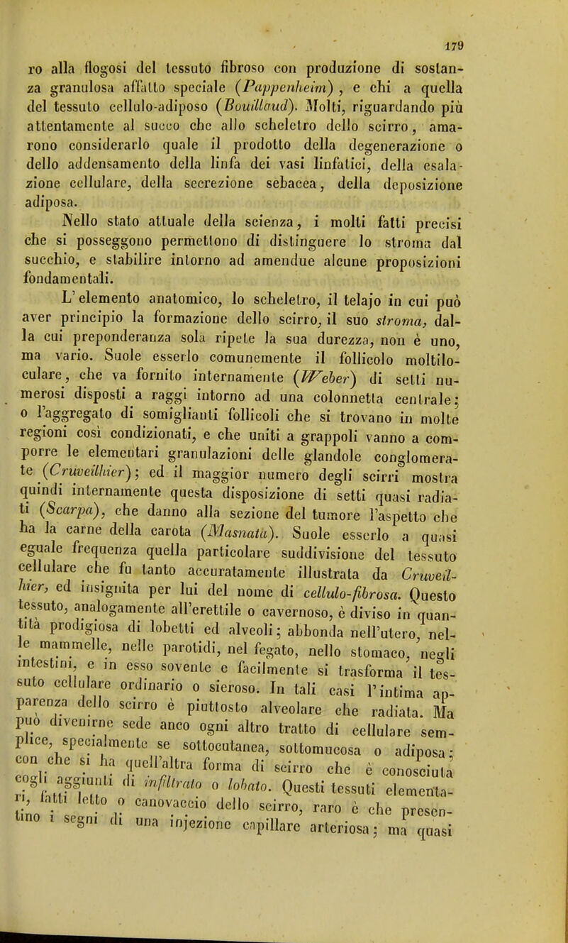 ro alla flogosi del tessuto fibroso con produzione di sostan- za granulosa affatto speciale (Pappenheim) , e chi a quella del tessuto cellulo-adiposo (BuuiUaud). Molti, riguardando più attentamente al succo che allo scheletro dello scirro, ama- rono considerarlo quale il prodotto della degenerazione o dello addensamento della linfa dei vasi linfatici, della esala- zione cellulare, della secrezione sebacea, della deposizione adiposa. Nello stato attuale della scienza, i molti fatti precisi che si posseggono permettono di distinguere lo stroma dal succhio, e stabilire intorno ad amendue alcune proposizioni fondamentali. L'elemento anatomico, lo scheletro, il telajo in cui può aver principio la formazione dello scirro, il suo stroma, dal- la cui preponderanza sola ripete la sua durezza, non è uno, ma vario. Suole esserlo comunemente il follicolo moltilo- culare, che va fornito internamente {Weber) di setti nu- merosi disposti a raggi intorno ad una colonnetta centrale; o l'aggregato di somiglianti follicoli che si trovano in molte regioni così condizionati, e che uniti a grappoli vanno a com- porre le elementari granulazioni delle glandole conglomera- te (Cruveilhier); ed il maggior numero degli scirri mostra quindi internamente questa disposizione di setti quasi radia- ti (Scarpa), che danno alla sezione del tumore l'aspetto che ha la carne della carota (Marnata). Suole esserlo a quasi eguale frequenza quella particolare suddivisione del tessuto cellulare che fu tanto accuratamente illustrala da Cruveil- hier, ed insignita per lui del nome di cellulo-fibrosa. Questo tessuto, analogamente all'erettile o cavernoso, è diviso in quan- tità prodigiosa di lobetti ed alveoli ; abbonda nell'utero, nel- le mammelle, nelle parotidi, nel fegato, nello stomaco, negli intesilo* e in esso sovente e facilmente si trasforma il tes- suto cellulare ordinario o sieroso. In tali casi l'intima ap- parenza dello scirro è piuttosto alveolare che radiata. Ma può divcn.rne sede anco ogni altro tratto di cellulare sem- plice specialmente se sottocutanea, soltomucosa o adiposa: con che s, ha quelFàltra forma di scirro che è conosciua ogl, aggiun,. di infiltrato o lobato. Questi tessuti elementa- ri cin° .° Can°-aC-CÌ0. ddl° SCÌrr°' rar° ò che Fa- tino t segni èi una injezione capillare arteriosa; mi quasi