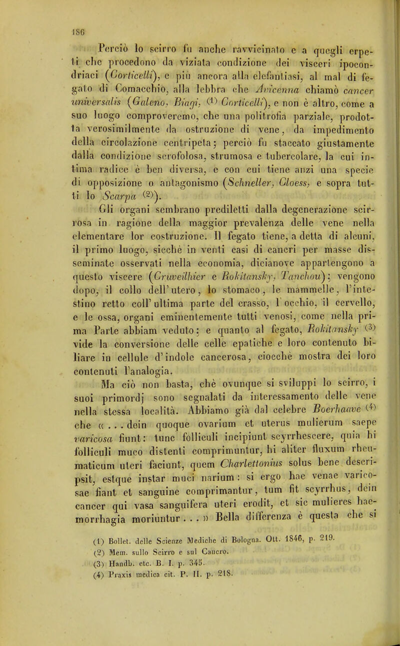 ISG Perciò lo scirro fu anche ravvicinato e a quegli erpe- ti clic procedono da viziala condizione dei visceri ipocon- driaci (Jjorticellì), c più ancora alla elefantiasi, al mal di le- galo di Comacchio, alla lebbra che Avicenna chiamò cancer universalis [Galeno, Biarji. &) GorticeÀli), e non è altro, come a suo luogo comproveremo, che una politropa parziale, prodot- 1a verosimilmente da ostruzione di vene, da impedimento della circolazione centripeta; perciò fu staccato giustamente dalla condizione scrofolosa, strumosa e tubercolare, la cui in- lima radice è ben diversa, e con cui tiene anzi una specie di opposizione o antagonismo (Schneller. Gloess, e sopra tut- ti lo Scarpa (2)). Gli organi sembrano prediletti dalla degenerazione scir- rosa in ragione della maggior prevalenza delle vene nella elementare lor costruzione. 11 fegato tiene, a detta di alcuni, il primo luogo, sicché in venti casi di cancri per masse dis- seminate osservati nella economia, dicianove appartengono a questo viscere (Cruveilliier e Bokilansky. Tanchovfyì vengono dopo, il collo dell'utero, lo stomaco, le mammelle, l'inte- stino retto coli' ultima parte del crasso, 1 occhio, il cervello, e le ossa, organi eminentemente tutti venosi, come nella pri- ma Parte abbiam veduto: e quanto al fegato, Bokitnnsky <3> vide la conversione delle celle epatiche e loro contenuto bi- liare in cellule d'indole cancerosa, ciocché mostra dei loro contenuti l'analogia. Ma ciò non basta, chè ovunque si sviluppi lo scirro, i suoi primordj sono segnalati da interessamento delle vene nella slessa località. Abbiamo già dal celebre Boerhaave che «... doin quoque ovarium et uterus mulierum saepe varicosa fiunt: tunc folliculi incipiunl scyrrhescere, quia hi fblliculi muco distenti comprimuntur, hi aliter fluxum rheu- maticum uteri faciunt, quem Charleitonius solus bene descri- psit, eslque instar muci narium : si ergo hae venae varico- sae fìant et sanguine comprimantur, tum fit scyrrbus, dein cancer qui vasa sanguifera uteri erodit, et sic mulieres hne- morrhagia moriuntur ...» Bella differenza è questa che si (1) Bollet. delle Scienze Mediche di Bologna. Olt. 1846, p. 219- (2) Mem. sullo Scirro e sul Cancro. (3) Handb. eie. B. h p. 345.