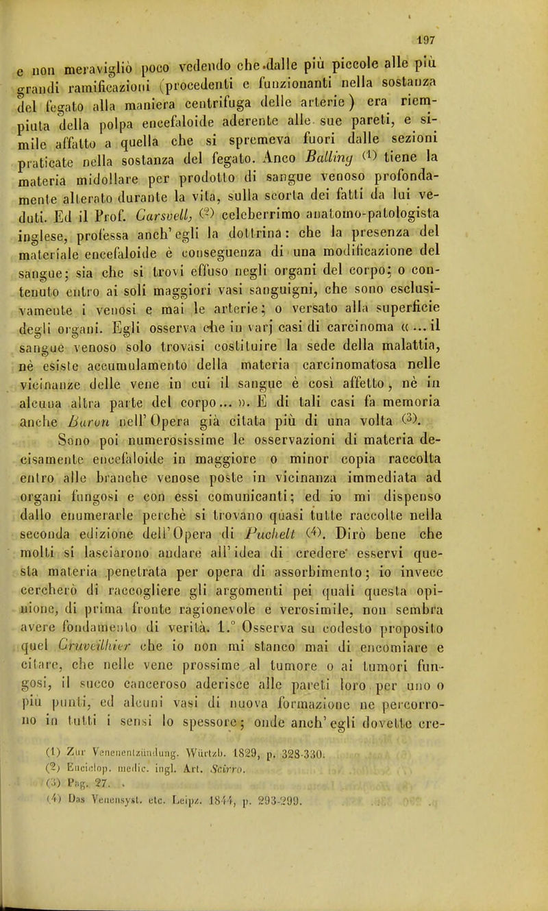 e non meravigliò poco vedendo che.dalle più piccole alle più grandi ramificazioni (procedenti e funzionanti nella sostanza del legato alla maniera centrifuga delle arterie) era riem- piuta della polpa encefaloide aderente alle sue pareti, e si- mile affatto a quella che si spremeva fuori dalle sezioni praticate nella sostanza del fegato. Anco Balline) (*) tiene la materia midollare per prodotto di sangue venoso profonda- mente alterato durante la vita, sulla scorta dei fatti da lui ve- duti. Ed il Prof. Carsvell, $) celeberrimo analomo-patologista inglese, professa anch'egli la dottrina: che la presenza del materiale encefaloide è conseguenza di ■ una modificazione del sangue: sia che si trovi effuso negli organi del corpo; o con- tenuto entro ai soli maggiori vasi sanguigni, che sono esclusi- vamente i venosi e mai le arterie; o versato alla superficie degli organi. Egli osserva che in varj casi di carcinoma «...il saneue venoso solo trovasi costituire la sede della malattia, né esiste accumulamento della materia carcinomatosa nelle vicinanze delle vene in cui il sangue è così affetto, nè in alcuua altra parte del corpo... ». E di tali casi fa memoria anche Barou nell' Opera già citata più di una volta (3>. Sono poi numerosissime le osservazioni di materia de- cisamente enceiàloide in maggiore o minor copia raccolta entro alle bianche venose poste in vicinanza immediata ad organi fungosi e con essi comunicanti; ed io mi dispenso dallo enumerarle perchè si trovano quasi tutte raccolte nella seconda edizione dell'Opera di Puchelt (•*). Dirò bene che molti si lasciarono andare all'idea di credere' esservi que- sta materia penetrata per opera di assorbimento; io invece cercherò di raccogliere gli argomenti pei quali questa opi- nione, di prima fronte ragionevole e verosimile, non sembra avere fondamento di verità. 1.° Osserva su codesto proposito quel CruvtiUiiur che io non mi stanco mai di encomiare e ci lare, che nelle vene prossime al tumore o ai tumori fun- gosi, il succo canceroso aderisce alle pareti loro , per uno o più punti, ed alcuni vasi di nuova formazione ne percorro- no in tatti i sensi lo spessore; onde anch' egli dovette ere- ri) Zur Veneiieniziiii'.Iung. Wurt/.l). 1829, p. 328-330. (2) Enciclop! medie, ingl. Ari. Scirro. (■>) P»B. 27. . (.4) Das Veniiiisysl. etc. Leip/. 1814, p. 293-299.