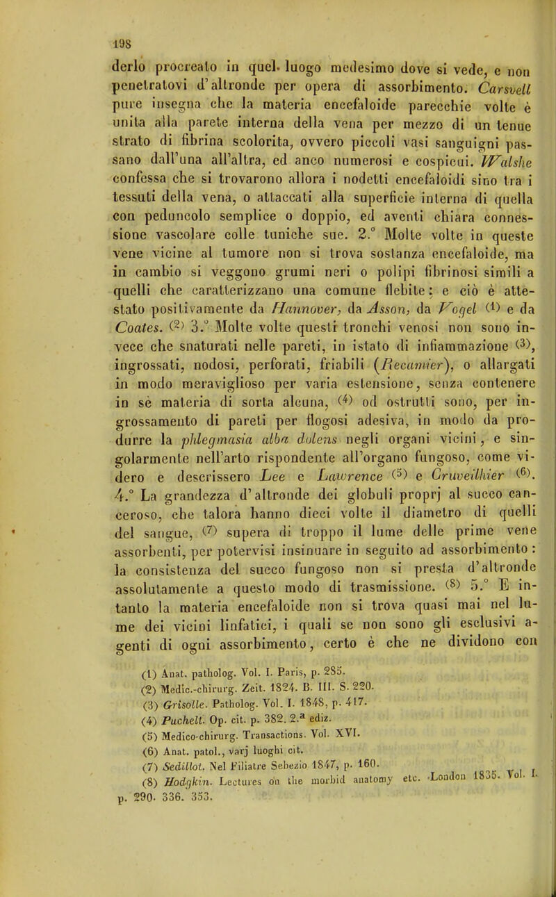 derlo procrealo in quel, luogo medesimo dove si vede, e non penetratovi d'altronde per opera di assorbimento. CarsveU pure insegna che la materia encefaloide parecchie volte è unita alla parete interna della vena per mezzo di un tenue strato di fibrina scolorita, ovvero piccoli vasi sanguigni pas- sano dall'una all'altra, ed anco numerosi e cospicui, falsile confessa che si trovarono allora i nodetti eneefaloidi sino tra i tessuti della vena, o attaccati alla superficie interna di quella con peduncolo semplice o doppio, ed aventi chiara connes- sione vascolare colle tuniche sue. 2.° Molte volte in queste vene vicine al tumore non si trova sostanza encefaloide, ma in cambio si veggono grumi neri o polipi fibrinosi simili a quelli che caratterizzano una comune flebite : e ciò è atte- stato positivamente da Hannover, da Asson, da Vogd C1) e da Coates. (2) 3.° Molte volte questi tronchi venosi non sono in- vece che snaturati nelle pareti, in ista lo di infiammazione <3>, ingrossati, nodosi, perforati, friabili (/?ec«7«/er), o allargati in modo meraviglioso per varia estensione, senza contenere in sè materia di sorta alcuna, (*) od ostruiti sono, per in- grossamento di pareti per flogosi adesiva, in modo da pro- durre la phlegmasia alba dolens negli organi vicini, e sin- golarmente nell'arto rispondente all'organo fungoso, come vi- dero e descrissero Lee e Lawrence (5) e Cruveilkier (6). 4.° La grandezza d'altronde dei globuli proprj al succo can- ceroso, che talora hanno dieci volte il diametro di quelli del sangue, <© supera di troppo il lume delle prime vene assorbenti, per potervisi insinuare in seguito ad assorbimento : la consistenza del succo fungoso non si presta d'altronde assolutamente a questo modo di trasmissione. (8> 5.° E in- tanto la materia encefaloide non si trova quasi mai nel lu- me dei vicini linfatici, i quali se non sono gli esclusivi a- genti di ogni assorbimento, certo è che ne dividono con (1) Anat. patholog. Voi. I. Paris, p. 285. (2) Medic.-chirurg. Zeit. 1824. B. HI. S. 220. (3) Grisolle. Patholog. Voi. I. 1848, p. 417. (4) Puche.lt. Op. cit. p. 382. 2.a ediz. (5) Medico-chirurg. Transactions. Voi. XVI. (6) Anat. patol.,varj luoghi cit. (7) Sedillot. Nel Filiatre Sebezio 1S47, p. 160. (8) Hodrjkin. Lecturea da the morbid anatomy etc -London 18o5. Voi- l. p. 290. 336. 353.