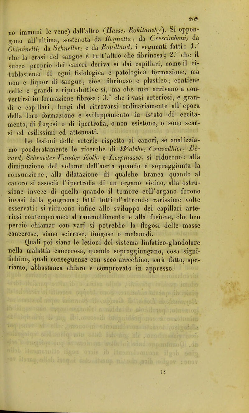 gono all'ultima, sostenuta da Rognetta, da Crescimbeni, da Chiminetti, da Scìmeller, e da Bowllaud, i seguenti fatti : 'J / che la crasi del sangue è tutt'altro che fibrinosa; 2. che il succo proprio dei cancri deriva sì dai capillari, come il ci- toblastemo di ogni fisiologica e patologica formazione, ma non è liquor di sangue, cioè fibrinoso e plastico; contiene celle e grandi e riproduttive sì, ma che non arrivano a con- vertirsi in formazione fibrosa; 3.° che i vasi arteriosi, e gran- di e capillari, lungi dal ritrovarsi ordinariamente all'epoca della loro formazione e sviluppamenlo in istato di eccita- mento, di flogosi o di ipertrofia, o non esistono, o sono scar- si ed esilissimi ed attenuati. Le lesioni delle arterie rispetto ai cancri, se analizzia- mo ponderatamente le ricerche di Walshe, Cruveilhier, Bè- rard, Sckroeder Vander Kolh, e Lespinasse, si riducono : alla diminuzione del volume dell'aorta quando è sopraggiunla la consunzione, alla dilatazione di qualche branca quando al cancro si associò l'ipertrofia di un organo vicino, alla ostru- zione invece di quella quando il tumore coli'organo furono invasi dalla gangrena ; fatti tutti d'altronde rarissime volte osservati : si riducono infine allo sviluppo dei capillari arte- riosi contemporaneo al rammollimento e alla fusione, che ben perciò chiamar con varj si potrebbe la flogosi delle masse cancerose, siano scirrose, fungose o melanodi. Quali poi siano le lesioni del sistema linfatico-glandolare nella malattia cancerosa, quando sopraggiungano, cosa signi- fichino, quali conseguenze con seco arrechino, sarà fatto, spe- riamo, abbastanza chiaro e comprovato in appresso. 14