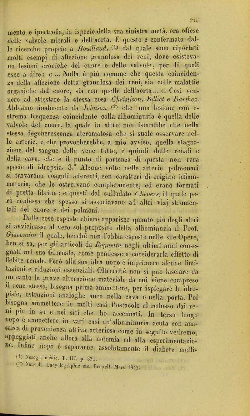 mento e ipertrofia, in ispecie delia sua sinistra mela, ora offese delle valvole mitrali e dell'aorta. E questo è confermato dal- le ricerche proprie a Bouillaud, C1) dal quale sono riportati molti esempj di affezione granulosa dei reni, dove esisteva- no lesioni croniche del cuore e delle valvole, per li quali esce a dire: «...Nulla è più comune che questa coinciden- za della affezione detta granulosa dei reni, sia colle malattie organiche del cuore, sia con quelle dell'aorta...». Cosi ven- nero ad attestare la stessa cosa Christison, Rilliet e Barthez. Abbiamo finalmente da Johnson (2) che una lesione con e- strema frequenza coincidente colla albuminuria è quella delle valvole del cuore, la quale in altro non istarebbe che nella stessa degenerescenza ateromalosa che si suole osservare nel- le arterie, e che provocherebbe, a mio avviso, quella stagna- zione del sangue delle vene tutte, e quindi delle renali e della cava, che è il punto di partenza di questa non rara specie di idropsia. 3.° Alcune volte nelle arterie polmonari si trovarono coaguli aderenti, con caratteri di origine infiam- matoria, che le ostruivano completamente, ed erano formali di pretta fibrina ; e. questi dal sullodato Chevers, il quale pe- rò confessa che spesso si associavano ad altri vizj strumen- tali del cuore e dei polmoni. Dalle cose esposte chiaro apparisce quanto più degli altri si avvicinasse al vero sul proposito della albuminuria il Prof. Giacominì il quale, benché non l'abbia esposto nelle sue Opere, ben si sa, per gli articoli da Eognetta negli ultimi anni conse- gnali nel suo Giornale, come pendesse a considerarla effetto di flebite renale. Però alla sua idea uopo è imprimere alcune limi- tazioni e riduzioni essenziali. Oltreccbè non si può lasciare da un canto la grave alterazione materiale da cui viene compreso il rene stesso, bisogna prima ammettere, per ispiegare le idro- pisie, ostruzioni analoghe anco nella cava o nella porta. Poi bisogna ammettere in molti casi l'ostacolo al reflusso dai re- ni pm in su e nei siti che ho accennati. In terzo luogo uopo e ammettere in varj casi un'albuminuria acuta con ana- sarca di provenienza attiva arteriosa come in seguito vedremo, appoggiai, anche allora alla notoraia ed alla esperimentazio- ne. Jnnuc uopo e separarne assolutamente il diabete nielli- ci) Nosogr, medie. T. III. p. 371. (2) Nouvcll. EncycJographic etcì Bruxcll. Maw 1847.