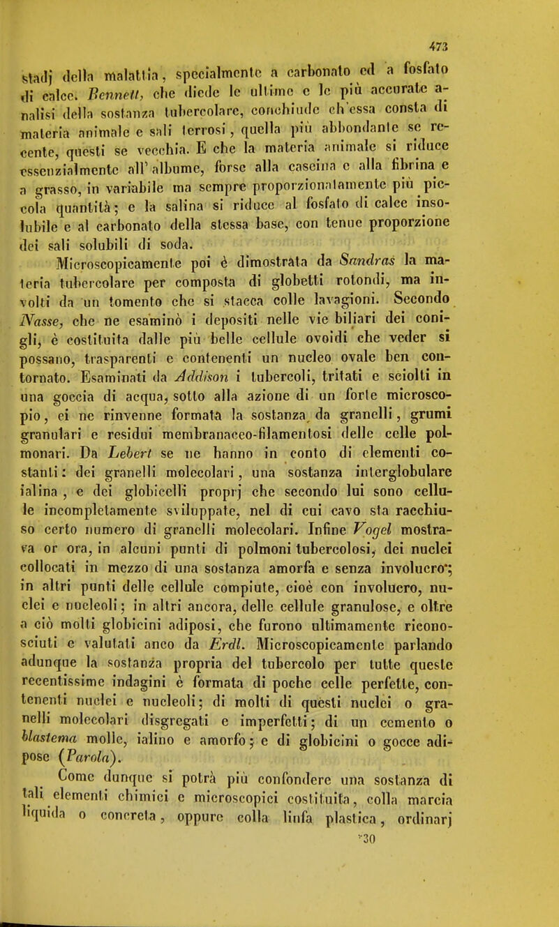 stadì della malattia, specialmente a carbonato ed a fosfato ,li calce. Bermeli, che diede le ultime e le più accurate a- nalisi della sostanza tubercolare, conehiudc ch'essa consta di materia animale c sali terrosi, quella più abbondante se re- cente, questi se vecchia. E che la materia animale si riduce essenzialmente all'albume, forse alla cascina e alla fibrina e a grasso, in variabile ma sempre proporzionatamente più pic- cola quantità; e la salina si riduce al fosfato di calce inso- lubile e al carbonato della stessa base, con tenue proporzione dei sali solubili di soda. Microscopicamente poi è dimostrata da Sandras la ma- teria tubercolare per composta di globetti rotondi, ma in- volti da un tomento che si stacca colle lavagioni. Secondo Nasse, che ne esaminò i depositi nelle vie biliari dei coni- gli, è costituita dalle più belle cellule ovoidi che veder si possano, trasparenti e contenenti un nucleo ovale ben con- tornato. Esaminati da Addison i tubercoli, tritati e sciolti in una goccia di acqua, sotto alla azione di un forte microsco- pio , ei ne rinvenne formata la sostanza, da granelli, grumi granulari e residui membranaceo-filamentosi delle celle pol- monari. Da Lebert se ne hanno in conto di elementi co- stanti: dei granelli molecolari, una sostanza inlerglobulare ialina , e dei globicclli proprj che secondo lui sono cellu- le incompletamente sviluppate, nel di cui cavo sta racchiu- so certo numero di granelli molecolari. Infine Vogel mostra- va or ora, in alcuni punti di polmoni tubercolosi, dei nuclei collocati in mezzo di una sostanza amorfa e senza involucro in altri punti delle cellule compiute, cioè con involucro, nu- clei e nucleoli; in altri ancora, delle cellule granulose, e oltre a ciò molli globicini adiposi, che furono ultimamente ricono- sciuti e valutali anco da Erdl. Microscopicamente parlando adunque la sostanza propria del tubercolo per tutte queste recentissime indagini è formata di poche celle perfette, con- tenenti nuclei e nucleoli; di molti di questi nuclei o gra- nelli molecolari disgregati e imperfetti; di un cemento o blasfema molle, ialino e amorfo ; e di globicini o gocce adN pose {Parola). Come dunque si potrà più confondere una sostanza di tah elementi chimici e microscopici costituita, colla marcia liquida o concreta, oppure colla linfa plastica, ordinar) 30